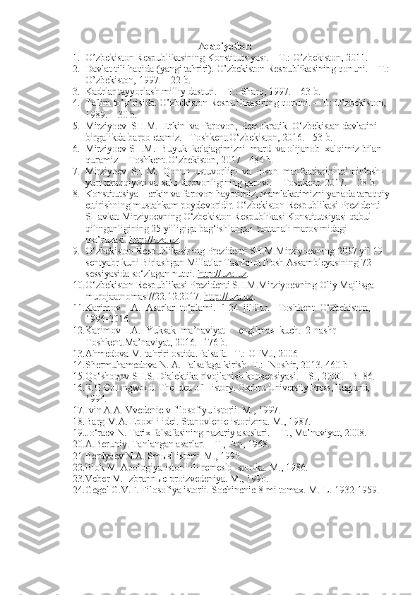 Adabiyotlar:
1. O’zb e kiston R e spublikasining Konstitutsiyasi. – T.: O’zb e kiston, 2011.
2. Davlat tili haqida (yangi tahriri). O’zbekiston Respublikasining qonuni. – T.:
O’zbekiston, 1997. – 22 b.
3. Kadrlar tayyorlash milliy dasturi. – T.: Sharq, 1997. – 63 b.
4. Ta'lim to’g’risida. O’zbekiston Respublikasining qonuni. – T.: O’zbekiston, 
1989. – 30 b.
5. Mirziyoev  SH.M.  Erkin  va  farovon,  demokratik  O‘zbekistan davlatini 
birgalikda barpo etamiz. - Toshkent.O‘zbekiston, 2016.  -53 b.
6. Mirziyoev SH.M.  Buyuk  kelajagimizni  mard  va olijanob  xalqimiz bilan 
quramiz. - Toshkent.O‘zbekiston, 2017  -484 b.
7. Mirziyoev  SH.M.  Qonun  ustuvorligi  va  inson  manfaatlarini ta’minlash-
yurt taraqqiyoti va xalq farovonligining garovi.  - Toshkent. 2017.  - 28 b.
8. Konstitutsiya – erkin va farovon hayotimiz, mamlakatimizni yanada taraqqiy
ettirishning mustahkam poydevoridir. O‘zbekiston Respublikasi Prezidenti 
SHavkat Mirziyoevning O‘zbekiston Respublikasi Konstitutsiyasi qabul 
qilinganligining 25 yilligiga bag‘ishlangan tantanali marosimidagi 
ma’ruzasi.   http://uza.uz .
9. O‘zbekiston Respublikasining Prezidenti SH.M.Mirziyoevning 2017 yil 19 
sentyabr kuni Birlashgan Millatlar Tashkilot Bosh Assambleyasining 72-
sessiyasida so‘zlagan nutqi.  http://uza.uz .  
10. O‘zbekiston Respublikasi Prezidenti SH.M.Mirziyoevning Oliy Majlisga 
murojaatnomasi//22.12.2017.  http://uza.uz .
11. Karimov  I.A.  Asarlar  to‘plami.  1-24  jildlar. - Toshkent. O‘zbekiston, 
1996-2016.
12. Karimov  I.A.  Yuksak  ma’naviyat  -  engilmas  kuch.  2-nashr  - 
Toshkent.Ma’naviyat, 2016. -176 b.
13. Ahmedova M. tahriri ostida.Falsafa. -T.: OFMJ, 2006
14. Shermuhamedova N. A. Falsafaga kirish -T.: -Noshir, 2013. 460 b
15. Qo‘shoqov SH.S. Dialektika rivojlanish konsepsiyasi.  –  S., 2000. –B. 8 6 .
16. R.G.Collingwood. The Idea of History. Oxford University Press, England, 
1994.
17. Ivin A.A. Vvedenie v filosofiyu istorii. M., 1997.
18. Barg M.A. Epoxi i idei. Stanovlenie istorizma. M., 1987.
19. Jo‘raev N. Tarix falsafasining nazariy asoslari.  - T., Ma’naviyat, 2008.
20. A.Beruniy. Tanlangan asarlar. – T., Fan, 1968.
21. Berdyaev N.A. Smыsl istorii. M., 1990.
22. Blok M. Apologiya istorii ili remeslo istorika. M., 1986.
23. Veber M. Izbrannыe proizvedeniya. M., 1990.
24. Gegel G.V.F. Filosofiya istorii. Sochinenie 8-mi tomax. M.-L. 1932-1959. 