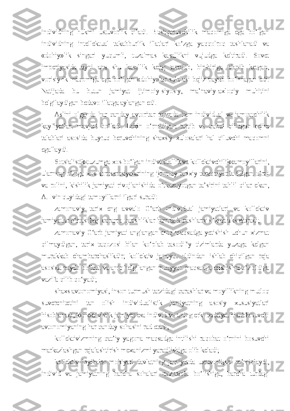 individning   hukmi   ustuvorlik   qiladi.   Boshqaruvchilik   maqomiga   ega   bo‘lgan
individning   intellektual   takabburlik   illatlari   ko‘zga   yaqqolroq   tashlanadi   va
«dohiy»lik   singari   yuqumli,   tuzalmas   kasallikni   vujudga   keltiradi.   Sovet
imperiyasida   ayni   ana   shu   kasallik   keng   tarqalib,   bir-biriga   ulanib   ketgan,
vorisiylik   maqomiga   ega   bo‘lgan   «dohiy»lar   sulolasi   bejiz   paydo   bo‘lmagan   edi.
Natijada   bu   butun   jamiyat   ijtimoiy-siyosiy,   ma’naviy-axloqiy   muhitini
belgilaydigan bedavo illatga aylangan edi.
А slini   olganda   har   qanday   avtoritar   rejimda   ham   individual   va   jamoatchilik
kayfiyatlari   mavjud   bo‘ladi.   Lekin   o‘rnatilgan   tartib   va   qabul   qilingan   rejim
talablari   asosida   buyruq   beruvchining   shaxsiy   xulosalari   hal   qiluvchi   maqomni
egallaydi.
Sotsialistik tuzumga xos bo‘lgan individuallik va kollektivchilik tamoyillarini,
ularning   o‘ziga   xos   kontseptsiyalarining   ijtimoiy-tarixiy  taraqqiyotda   tutgan  o‘rni
va   rolini,   kishilik   jamiyati   rivojlanishida   o‘tkazayotgan   ta’sirini   tahlil   qilar   ekan,
А . Ivin quyidagi tamoyillarni ilgari suradi:
zamonaviy   tarix   eng   avvalo   G‘arb   individual   jamiyatlari   va   kollektiv
jamiyatlar o‘rtasidagi qarama-qarishliklar hamda kurashlarni o‘zida aks ettiradi;
zamonaviy   G‘arb   jamiyati   anglangan   aniq   maqsadga   yetishish   uchun   xizmat
qilmaydigan,   tarix   taqozosi   bilan   ko‘plab   tasodifiy   tizimlarda   yuzaga   kelgan
murakkab   chambarchaslikdir;   kollektiv   jamiyat   oldindan   ishlab   chiqilgan   reja
asosida paydo bo‘ladi va aniq belgilangan muayyan maqsadga erishishni o‘z oldiga
vazifa qilib qo‘yadi;
shaxs avtonomiyasi, inson turmush tarzidagi qarashlar va moyillikning mutloq
suverenitetini   tan   olish   individualistik   jamiyatning   asosiy   xususiyatlari
hisoblanadi; kollektivistik jamiyat esa individ va uning erki qadriyat hisoblanuvchi
avtonomiyaning har qanday sohasini rad etadi;
kollektivizmning   qat’iy   yagona   maqsadga   intilishi   raqobat   o‘rnini   bosuvchi
markazlashgan rejalashtirish mexanizmi yaratilishiga olib keladi;
kollektiv   loyihalar   mohiyati   davlatning   jamiyatda   ustuvorligini   ta’minlaydi,
individ   va   jamiyatning   barcha   sohalari   nazoratda   bo‘lishiga,   barcha   turdagi 