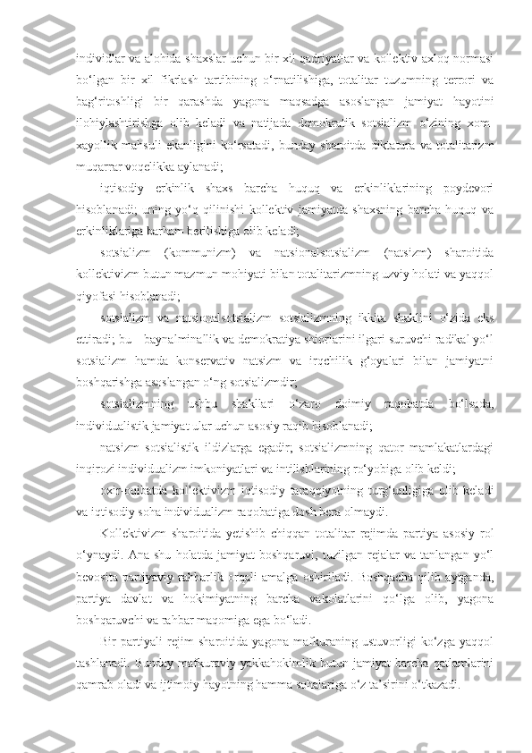 individlar va alohida shaxslar uchun bir xil qadriyatlar va kollektiv axloq normasi
bo‘lgan   bir   xil   fikrlash   tartibining   o‘rnatilishiga,   totalitar   tuzumning   terrori   va
bag‘ritoshligi   bir   qarashda   yagona   maqsadga   asoslangan   jamiyat   hayotini
ilohiylashtirishga   olib   keladi   va   natijada   demokratik   sotsializm   o‘zining   xom-
xayollik   mahsuli   ekanligini   ko‘rsatadi,   bunday   sharoitda   diktatura   va   totalitarizm
muqarrar voqelikka aylanadi;
iqtisodiy   erkinlik   shaxs   barcha   huquq   va   erkinliklarining   poydevori
hisoblanadi;   uning   yo‘q   qilinishi   kollektiv   jamiyatda   shaxsning   barcha   huquq   va
erkinliklariga barham berilishiga olib keladi;
sotsializm   (kommunizm)   va   natsionalsotsializm   (natsizm)   sharoitida
kollektivizm butun mazmun-mohiyati bilan totalitarizmning uzviy holati va yaqqol
qiyofasi hisoblanadi;
sotsializm   va   natsionalsotsializm   sotsializmning   ikkita   shaklini   o‘zida   eks
ettiradi; bu – baynalminallik va demokratiya shiorlarini ilgari suruvchi radikal yo‘l
sotsializm   hamda   konservativ   natsizm   va   irqchilik   g‘oyalari   bilan   jamiyatni
boshqarishga asoslangan o‘ng sotsializmdir;
sotsializmning   ushbu   shakllari   o‘zaro   doimiy   raqobatda   bo‘lsada,
individualistik jamiyat ular uchun asosiy raqib hisoblanadi;
natsizm   sotsialistik   ildizlarga   egadir;   sotsializmning   qator   mamlakatlardagi
inqirozi individualizm imkoniyatlari va intilishlarining ro‘yobiga olib keldi;
oxir-oqibatda   kollektivizm   iqtisodiy   taraqqiyotning   turg‘unligiga   olib   keladi
va iqtisodiy soha individualizm raqobatiga dosh bera olmaydi.
Kollektivizm   sharoitida   yetishib   chiqqan   totalitar   rejimda   partiya   asosiy   rol
o‘ynaydi.   А na   shu   holatda   jamiyat   boshqaruvi,   tuzilgan   rejalar   va   tanlangan   yo‘l
bevosita   partiyaviy   rahbarlik   orqali   amalga   oshiriladi.   Boshqacha   qilib   aytganda,
partiya   davlat   va   hokimiyatning   barcha   vakolatlarini   qo‘lga   olib,   yagona
boshqaruvchi va rahbar maqomiga ega bo‘ladi.
Bir   partiyali   rejim   sharoitida   yagona   mafkuraning   ustuvorligi   ko‘zga   yaqqol
tashlanadi.   Bunday   mafkuraviy   yakkahokimlik   butun   jamiyat   barcha   qatlamlarini
qamrab oladi va ijtimoiy hayotning hamma sohalariga o‘z ta’sirini o‘tkazadi. 