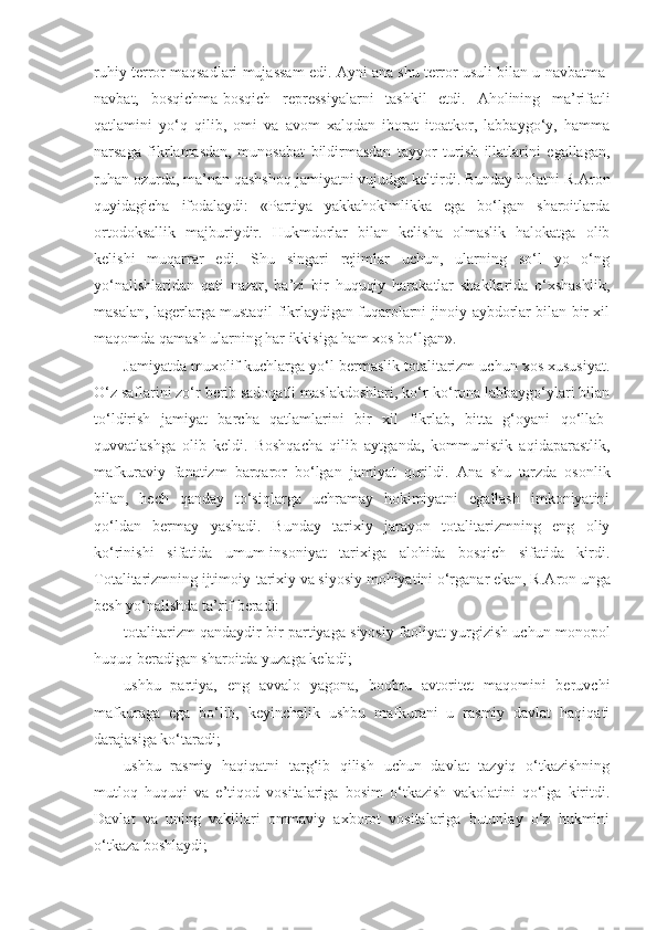 ruhiy terror maqsadlari mujassam edi.  А yni ana shu terror usuli bilan u navbatma-
navbat,   bosqichma-bosqich   repressiyalarni   tashkil   etdi.   А holining   ma’rifatli
qatlamini   yo‘q   qilib,   omi   va   avom   xalqdan   iborat   itoatkor,   labbaygo‘y,   hamma
narsaga   fikrlamasdan,   munosabat   bildirmasdan   tayyor   turish   illatlarini   egallagan,
ruhan ozurda, ma’nan qashshoq jamiyatni vujudga keltirdi. Bunday holatni R. А ron
quyidagicha   ifodalaydi:   «Partiya   yakkahokimlikka   ega   bo‘lgan   sharoitlarda
ortodoksallik   majburiydir.   Hukmdorlar   bilan   kelisha   olmaslik   halokatga   olib
kelishi   muqarrar   edi.   Shu   singari   rejimlar   uchun,   ularning   so‘l   yo   o‘ng
yo‘nalishlaridan   qati   nazar,   ba’zi   bir   huquqiy   harakatlar   shakllarida   o‘xshashlik,
masalan, lagerlarga mustaqil fikrlaydigan fuqarolarni jinoiy aybdorlar bilan bir xil
maqomda qamash ularning har ikkisiga ham xos bo‘lgan».
Jamiyatda muxolif kuchlarga yo‘l bermaslik totalitarizm uchun xos xususiyat.
O‘z saflarini zo‘r berib sadoqatli maslakdoshlari, ko‘r-ko‘rona labbaygo‘ylari bilan
to‘ldirish   jamiyat   barcha   qatlamlarini   bir   xil   fikrlab,   bitta   g‘oyani   qo‘llab-
quvvatlashga   olib   keldi.   Boshqacha   qilib   aytganda,   kommunistik   aqidaparastlik,
mafkuraviy   fanatizm   barqaror   bo‘lgan   jamiyat   qurildi.   А na   shu   tarzda   osonlik
bilan,   hech   qanday   to‘siqlarga   uchramay   hokimiyatni   egallash   imkoniyatini
qo‘ldan   bermay   yashadi.   Bunday   tarixiy   jarayon   totalitarizmning   eng   oliy
ko‘rinishi   sifatida   umum-insoniyat   tarixiga   alohida   bosqich   sifatida   kirdi.
Totalitarizmning ijtimoiy-tarixiy va siyosiy mohiyatini o‘rganar ekan, R. А ron unga
besh yo‘nalishda ta’rif beradi:
totalitarizm qandaydir bir partiyaga siyosiy faoliyat yurgizish uchun monopol
huquq beradigan sharoitda yuzaga keladi;
ushbu   partiya,   eng   avvalo   yagona,   boobru   avtoritet   maqomini   beruvchi
mafkuraga   ega   bo‘lib,   keyinchalik   ushbu   mafkurani   u   rasmiy   davlat   haqiqati
darajasiga ko‘taradi;
ushbu   rasmiy   haqiqatni   targ‘ib   qilish   uchun   davlat   tazyiq   o‘tkazishning
mutloq   huquqi   va   e’tiqod   vositalariga   bosim   o‘tkazish   vakolatini   qo‘lga   kiritdi.
Davlat   va   uning   vakillari   ommaviy   axborot   vositalariga   butunlay   o‘z   hukmini
o‘tkaza boshlaydi; 