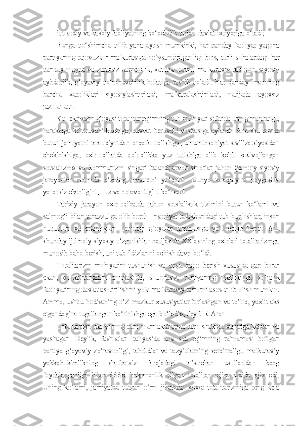 iqtisodiy va kasbiy faoliyatning ko‘pchilik turlari davlat ixtiyoriga o‘tadi;
Bunga   qo‘shimcha   qilib   yana   aytish   mumkinki,   har   qanday   faoliyat   yagona
partiyaning  tajovuzkor  mafkurasiga  bo‘ysundirilganligi   bois,   turli  sohalardagi   har
qanday   mayda   va   zararsiz   kamchilik,   xatolik   darhol   mafkuraviy   tus   olib,   siyosiy
aybdorlik,   g‘oyaviy   qo‘poruvchilik   holatiga   tushib   qoladi.   Har   qanday   insonning
barcha   xatoliklari   siyosiylashtiriladi,   mafkuralashtiriladi,   natijada   ayovsiz
jazolanadi.
Kollektivizm g‘oyasi totalitar rejimning tub mohiyati sifatida uning manbaiga,
harakatga keltiruvchi kuchiga, quvvat beruvchi vositasiga aylandi.   А na shu tarzda
butun jamiyatni  taraqqiyotdan orqada qolishiga,  umuminsoniyat  sivilizatsiyasidan
chekinishiga,   oxir-oqibatda   qoloqlikka   yuz   tutishiga   olib   keldi.   «Rivojlangan
sotsializm»   va   kommunizm   singari   balandparvoz   shiorlar   jahon   ijtimoiy-siyosiy
jarayonlar   oqimida   o‘zning   mavqeini   yo‘qotdi.   Dunyo   taraqqiyoti   poygasida
yaroqsiz ekanligini, ojiz va notavonligini ko‘rsatdi.
Tarixiy   jarayon   oxir-oqibatda   jahon   sotsialistik   tizimini   butun   ko‘lami   va
salmog‘i bilan tanazzulga olib bordi. Insoniyat tafakkuridagi tub burilishlar, inson
huquqlari   va   erkinliklari   haqidagi   g‘oyalar   tantanasiga   yo‘l   ochib   berdi.   А na
shunday ijtimoiy-siyosiy o‘zgarishlar natijasida XX asrning oxirlari totalitarizmga
munosib baho berish, uni tub ildizlarini ochish davri bo‘ldi.
Totalitarizm   mohiyatini   tushunish   va   unga   baho   berish   xususida   gap   borar
ekan,   «Totalitarizmni   aniqlashda,   shubhasiz,   partiyaning   mutloqligi,   xo‘jalik
faoliyatining davlatlashtirilishini yoki mafkuraviy terrorni asos qilib olish mumkin.
А mmo, ushbu hodisaning o‘zi mazkur xususiyatlar birlashgan va to‘liq, yaxlit aks
etgandagina tugallangan ko‘rinishga ega bo‘ladi», deydi R. А ron.
Totalitarizm  dunyoning turli  mamlakatlarida turli  shaklda  vujudga kelgan va
yashagan.   Deylik,   fashistlar   Italiyasida   ana   shu   rejimning   rahnamosi   bo‘lgan
partiya   g‘oyaviy   zo‘ravonligi,   tahdidlar   va   tazyiqlarning   serqirraligi,   mafkuraviy
yakkahokimlikning   shafqatsiz   darajadagi   ta’sirchan   usullaridan   keng
foydalanganligi   bilan   SSSR   hukmronlik   qilgan   totalitar   rejim   oldida   ojiz   edi.
Uning   ko‘lami,   jamiyatda   tutgan   o‘rni   jihatidan   sovet   totalitarizmiga   teng   kela 