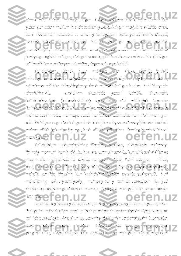 olmas   edi.   Bularni   inobatga   olgan   R. А ron   «Kommunistik   rejim   tomonidan
yaratilgan   odam   ma’lum   bir   e’tiqoddan   yuzaga   kelgan   mavjudot   sifatida   emas,
balki   ikkilamchi   naturadir.   U   umumiy   tamoyillarni   katta   yohud   kichik   e’tiqod,
ishonch   bilan   qabul   qiladi,   real   holatda   sharoitga   qarab   nimani   gapirish
mumkinligini,   nimaning   mumkin   emasligini   tushunadi.   Bu   odam   industrial
jamiyatga tegishli bo‘lgan, o‘zi goh spektik, goh fanatik munosabatni his qiladigan
ta’limot bilan qurollangan odamdir», degan xulosaga keladi.
Kollektivizm,   demak,   butun   mohiyati   bilan   shaxs,   alohida   individ
imkoniyatlarini   cheklab   qo‘yadigan,   aniq,   oldindan   belgilab   qo‘yilgan   tartibotlar,
rejimlar va qoliplar doirasidagina yashash mumkin bo‘lgan hodisa. Buni biz yaqin
o‘tmishimizda   –   sotsializm   sharoitida   yaqqol   ko‘rdik.   Chunonchi,
kollektivlashtirish   (kolxozlashtirish)   siyosatining   o‘zi   millionlab   fuqarolar
faoliyatini cheklash orqali butun jamiyat taraqqiyotini izdan chiqardi. Bu bevosita
mehnat   taqsimotida,   mehnatga   qarab   haq   to‘lash   tartibotida   ham   o‘zini   namoyon
etdi. Ya’ni jamoaga a’zo bo‘lgan besh kishi jismoniy va ma’naviy jihatdan besh xil
mehnat  qilish  imkoniyatiga  ega, besh   xil   ishlaydi.  Biroq ularning barchasi  bir  xil
maosh oladi.
Kollektivizm   tushunchasining   Sharqda,   xususan,   o‘zbeklarda   ma’naviy-
ijtimoiy mazmuni ham borki, bu bevosita turmush tarzida, kundalik tashvishlar va
muammolarni   birgalikda   hal   etishda   namoyon   bo‘ladi.   Ya’ni   odamlar   –   millati,
elati,   kasbu   kori,   ma’lumoti,   diniy   e’tiqodidan   qat’iy   nazar   uyushib   yashash,
mahalla   atrofida   birlashib   kun   kechirish   an’analari   asosida   yashashadi.   Buni
mahallaning   axloqiy-tarbiyaviy,   ma’naviy-ruhiy   qo‘llab-quvvatlash   faoliyati
shaklan kollektivizmga o‘xshashi mumkin. Biroq tub mohiyati bilan undan keskin
farq qiladi.
Jahon tarixiy taraqqiyoti tajribasi ijtimoiy-siyosiy jarayonlar mohiyatini, inson
faoliyatini individualizm orqali ro‘yobga chiqarish tendentsiyasini  ilgari suradi va
qo‘llab-quvvatlaydi.   А na shunday tarixning rivojlanish tendentsiyasini buzmasdan
davom   ettirish   bugun   mustaqil   O‘zbekistonda   amalga   oshirilayotgan
yangilanishlar,   o‘zgarishlar   va  ko‘p  qirrali   islohotlar   mohiyatini   o‘zida   mujassam 