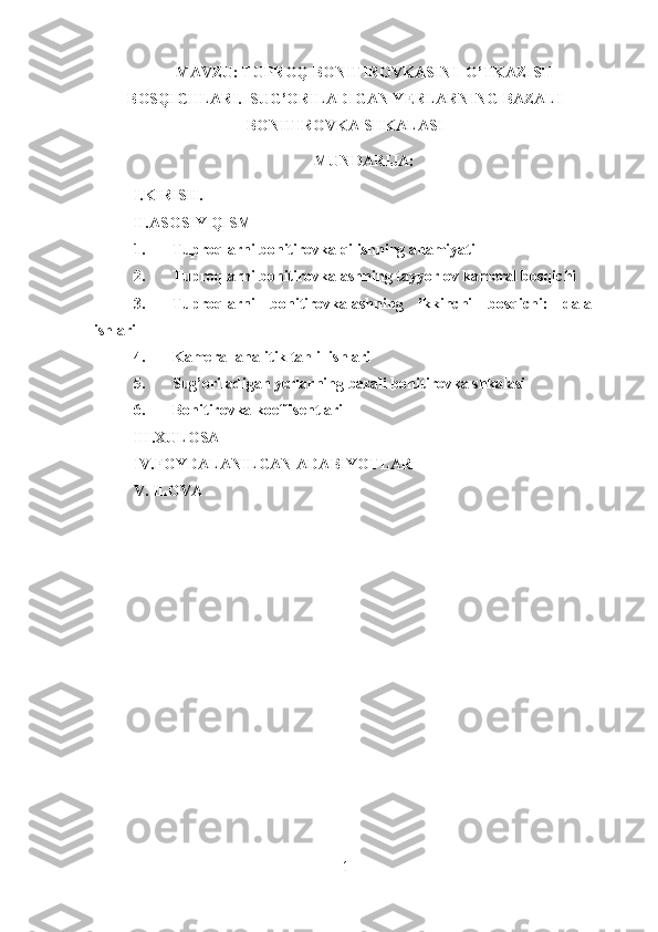 MAVZU: TUPROQ BONITIROVKASINI  O’TKAZISH
BOSQICHLARI.  SUG’ORILADIGAN YERLARNING BAZALI
BONITIROVKA SHKALASI 
MUNDARIJA: 
I.KIRISH.
II.ASOSIY QISM
1. Tuproqlarni bonitirovka qilishning ahamiyati
2. Tuproqlarni bonitirovkalashning tayyorlov kameral bosqichi
3. Tuproqlarni   bonitirovkalashning   ikkinchi   bosqichi:   dala
ishlari
4. Kameral-analitik tahlil ishlari
5. Sug’oriladigan yerlarning bazali bonitirovka shkalasi
6. Bonitirovka koeffisentlari
III.XULOSA
IV.FOYDALANILGAN ADABIYOTLAR
V. ILOVA
 
1 