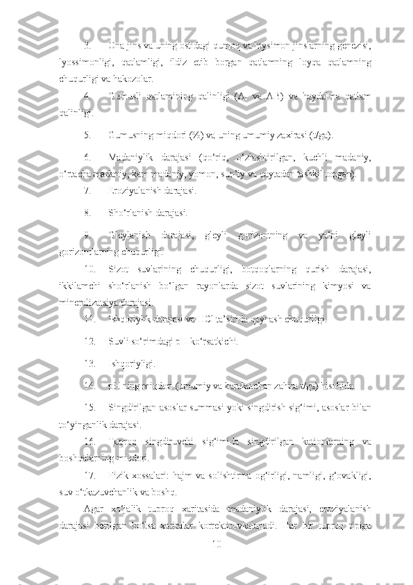 3. Ona jins va uning ostidagi qumoq va loysimon jinslarning genezisi,
lyossimonligi,   qatlamligi,   ildiz   etib   borgan   qatlamning   loyqa   qatlamning
chuqurligi va hakozolar. 
4. Gumusli   qatlamining   qalinligi   (A
1   va   AB)   va   haydalma   qatlam
qalinligi. 
5. Gumusning miqdori (%) va uning umumiy zaxirasi (t/ga). 
6. Madaniylik   darajasi   (qo‘riq,   o‘zlashtirilgan,   kuchli   madaniy,
o‘rtacha madaniy, kam madaniy, yomon, sun’iy va qaytadan tashkil topgan). 
7. Eroziyalanish darajasi. 
8. Sho‘rlanish darajasi. 
9. Gleylanish   darajasi,   gleyli   gorizontning   va   yalpi   gleyli
gorizontlarning chuqurligi. 
10. Sizot   suvlarining   chuqurligi,   botqoqlarning   qurish   darajasi,
ikkilamchi   sho‘rlanish   bo‘lgan   rayonlarda   sizot   suvlarining   kimyosi   va
mineralizatsiya darajasi. 
11. Ishqoriylik darajasi va HCl ta’sirida qaynash chuqurligi. 
12. Suvli so‘rimdagi pH ko‘rsatkichi. 
13. Ishqoriyligi. 
14. pH ning miqdori (umumiy va harakatchan zahira t/ga) hisobida. 
15. Singdirilgan asoslar summasi yoki singdirish sig‘imi, asoslar bilan
to‘yinganlik darajasi. 
16. Tuproq   singdiruvchi   sig‘imida   singdirilgan   kationlarning   va
boshqalarning miqdori. 
17. Fizik   xossalari:   hajm   va   solishtirma   og‘irligi,   namligi,   g‘ovakligi,
suv o‘tkazuvchanlik va boshq. 
Agar   xo‘jalik   tuproq   xaritasida   madaniylik   darajasi,   eroziyalanish
darajasi   berilgan   bo‘lsa   xaritalar   korrektirovkalanadi.   Har   bir   tuproq   tipiga
10 