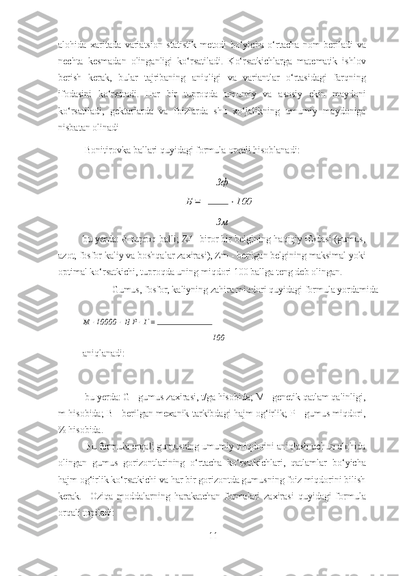 alohida   xaritada   variatsion   statistik   metodi   bo‘yicha   o‘rtacha   nom   beriladi   va
nechta   kesmadan   olinganligi   ko‘rsatiladi.   Ko‘rsatkichlarga   matematik   ishlov
berish   kerak,   bular   tajribaning   aniqligi   va   variantlar   o‘rtasidagi   farqning
ifodasini   ko‘rsatadi.   Har   bir   tuproqda   umumiy   va   asosiy   ekin   maydoni
ko‘rsatiladi,   gektarlarda   va   foizlarda   shu   xo‘jalikning   umumiy   maydoniga
nisbatan olinadi 
  Bonitirovka ballari quyidagi formula orqali hisoblanadi: 
Зф
Б   =    ⋅ 100
Зм
bu yerda: B-tuproq balli; Zf - biror bir belgining haqiqiy ifodasi (gumus,
azot, fosfor kaliy va boshqalar zaxirasi), Zm - berilgan belgining maksimal yoki
optimal ko‘rsatkichi, tuproqda uning miqdori 100 ballga teng deb olingan. 
  Gumus, fosfor, kaliyning zahira miqdori quyidagi formula yordamida 
М  ⋅ 10000   	
⋅ В Р  	⋅ Г  = 
100
aniqlanadi: 
 
 bu yerda: G - gumus zaxirasi, t/ga hisobida; M - genetik qatlam qalinligi,
m hisobida; B - berilgan mexanik tarkibdagi hajm og‘irlik; P - gumus miqdori,
% hisobida. 
 Bu formula orqali gumusning umumiy miqdorini aniqlash uchun alohida
olingan   gumus   gorizontlarining   o‘rtacha   ko‘rsatkichlari,   qatlamlar   bo‘yicha
hajm og‘irlik ko‘rsatkichi va har bir gorizontda gumusning foiz miqdorini bilish
kerak.     Oziqa   moddalarning   harakatchan   formalari   zaxirasi   quyidagi   formula
orqali topiladi: 
11 