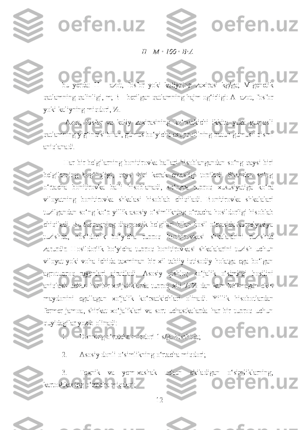  
H= M  •  100  •  B • A 
 
bu   yerda:   H   -   azot,   fosfor   yoki   kaliyning   zaxirasi   kg/ga;   M-genetik
qatlamning qalinligi, m; B - berilgan qatlamning hajm og‘irligi: A- azot, fosfor
yoki kaliyning miqdori, %. 
  Azot,   fosfor   va   kaliy   zaxirasining   ko‘rsatkichi   ikkita   yuza   gumusli
qatlamning yig‘indisi bilan, gumus bo‘yicha esa profilning butun gumusli qismi
aniqlanadi. 
  Har bir belgilarning bonitirovka ballari hisoblangandan so‘ng qaysi biri
belgilarning   bog‘liqligi,   qaysi   biri   kerak   emasligi   topiladi.   Shundan   so‘ng
o‘rtacha   bonitirovka   balli   hisoblanadi,   so‘ngra   tuproq   xususiyatiga   ko‘ra
viloyatning   bonitirovka   shkalasi   hisoblab   chiqiladi.   Bonitirovka   shkalalari
tuzilgandan so‘ng ko‘p yillik asosiy o‘simlikning o‘rtacha hosildorligi hisoblab
chiqiladi.   Bu   tuproqning   diagnostik   belgilari   bilan   hosil   o‘rtasida   korrelyasiya
tuzishda,   hosildorlik   bo‘yicha   tuproq   bonitirovkasi   shkalalarini   tuzishda
zarurdir.   Hosildorlik   bo‘yicha   tuproq   bonitirovkasi   shkalalarini   tuzish   uchun
viloyat   yoki   voha   ichida   taxminan   bir   xil   tabiiy   iqtisodiy   holatga   ega   bo‘lgan
agrotuproq   rayonlari   ajratiladi.   Asosiy   qishloq   xo‘jalik   o‘simligi   hosilini
aniqlash  uchun   har  bir   xo‘jaliklarda  tuproq  xili  70%  dan  kam  bo‘lmagan  ekin
maydonini   egallagan   xo‘jalik   ko‘rsatkichlari   olinadi.   Yillik   hisobotlardan
fermer   jamoa,   shirkat   xo‘jaliklari   va   sort   uchastkalarda   har   bir   tuproq   uchun
quyidagilar yozib olinadi: 
1. Donning o‘rtacha miqdori 1 s/ga hisobida;  
2. Asosiy donli o‘simlikning o‘rtacha miqdori;  
3. Texnik   va   yem-xashak   uchun   ekiladigan   o‘simliklarning,
kartoshkaning o‘rtacha miqdori;  
12 