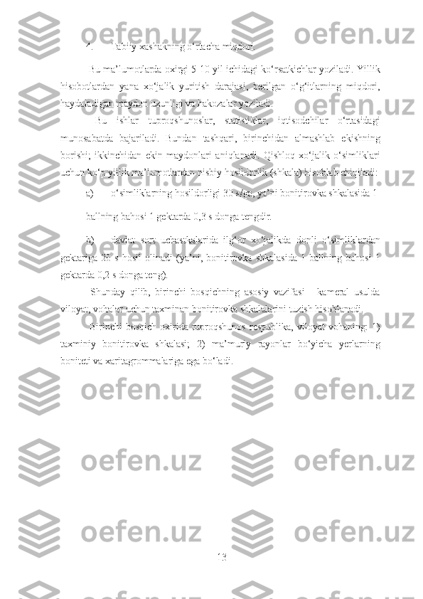 4. Tabiiy xashakning o‘rtacha miqdori . 
 Bu ma’lumotlarda oxirgi 5-10 yil ichidagi ko‘rsatkichlar yoziladi. Yillik
hisobotlardan   yana   xo‘jalik   yuritish   darajasi,   berilgan   o‘g‘itlarning   miqdori,
haydaladigan maydon uzunligi va hakozalar yoziladi. 
  Bu   ishlar   tuproqshunoslar,   statistiklar,   iqtisodchilar   o‘rtasidagi
munosabatda   bajariladi.   Bundan   tashqari,   birinchidan   almashlab   ekishning
borishi;   ikkinchidan   ekin   maydonlari   aniqlanadi.   Qishloq   xo‘jalik   o‘simliklari
uchun ko‘p yillik ma’lumotlardan nisbiy hosildorlik (shkala) hisoblab chiqiladi:
a) o‘simliklarning hosildorligi 30 s / ga, ya’ni bonitirovka shkalasida 1 
ballning bahosi 1 gektarda 0,3 s donga tengdir. 
b) davlat   sort   uchastkalarida   ilg‘or   xo‘jalikda   donli   o‘simliklardan
gektariga   20   s   hosil   olinadi   (ya’ni,   bonitirovka   shkalasida   1   ballning   bahosi   1
gektarda 0,2 s donga teng). 
  Shunday   qilib,   birinchi   bosqichning   asosiy   vazifasi   -   kameral   usulda
viloyat, vohalar uchun taxminan bonitirovka shkalalarini tuzish hisoblanadi. 
  Birinchi   bosqich   oxirida   tuproqshunos   respublika,   viloyat   vohaning:   1)
taxminiy   bonitirovka   shkalasi;   2)   ma’muriy   rayonlar   bo‘yicha   yerlarning
boniteti va xaritagrommalariga ega bo‘ladi. 
 
13 