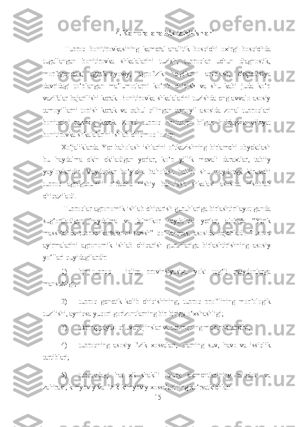 4. Kameral analitik-tahlil ishlari 
  Tuproq   bonitirovkasining   kameral-analitik   bosqichi   oxirgi   bosqichda
tugallangan   bonitirovka   shkalalarini   tuzish,   tuproqlar   uchun   diagnostik,
morfogenetik,   agrokimyoviy,   agrofizik   belgilarni   aniqlash,   ekspedisiya
davridagi   to‘plangan   ma’lumotlarni   ko‘rib   chiqish   va   shu   kabi   juda   ko‘p
vazifalar  bajarilishi kerak. Bonitirovka shkalalarini  tuzishda eng avvalo asosiy
tamoyillarni   topish   kerak   va   qabul   qilingan   tamoyil   asosida   zonal   tuproqlari
bonitetini   tuzmoq   kerak.   Zonal   tuproq   bonitetini   bilgan   holdagina   viloyat
bonitirovka shkalalarini ishlab chiqmoq lozim. 
Xo‘jaliklarda   Yer   baholash   ishlarini   o‘tkazishning   birlamchi   obyektlash
bu   haydalma   ekin   ekiladigan   yerlar,   ko‘p   yillik   mevali   daraxtlar,   tabiiy
yaylovlaridir.   Maydonlar   bo‘yicha   baholash   ballini   shu   maydonga   kiruvchi
tuproq   agroguruhini   o‘rtacha   nisbiy   baholash   shkalasi   asosida   hisoblab
chiqaziladi. 
  Tuproqlar agronomik ishlab chiqarish guruhlariga birlashtirilayot-ganda
sug‘oriladigan   haydalma   va   lalmikor   haydalma   yerlar,   alohida   “Yirik
masshtabda   tuproq   kartalarini   tuzish”   qo‘llanmasi   asosida   bajariladi.   Tuproq
ayirmalarini   agronomik   ishlab   chiqarish   guruhlariga   birlashtirishning   asosiy
yo‘llari quyidagilardir: 
1) bir   tuproq   -   iqlim   provinsiyasiga   yoki   tog‘li   maydonlarga
mansubligi; 
2) tuproq   genetik   kelib   chiqishining,   tuproq   profilining   morfologik
tuzilishi, ayniqsa yuqori gorizontlarning bir-biriga o‘xshashligi; 
3) tuproq paydo qiluvchi jinslar va tuproqning mexanik tarkibi; 
4) tuproqning   asosiy   fizik   xossalari,   ularning   suv,   havo   va   issiqlik
tartiblari; 
5) tuproqdagi   har   xil   shaklli   ozuqa   elementlarining   miqdori   va
zahirasi, kimyoviy va fizik-kimyoviy xossalarining ko‘rsatkichlari. 
15 