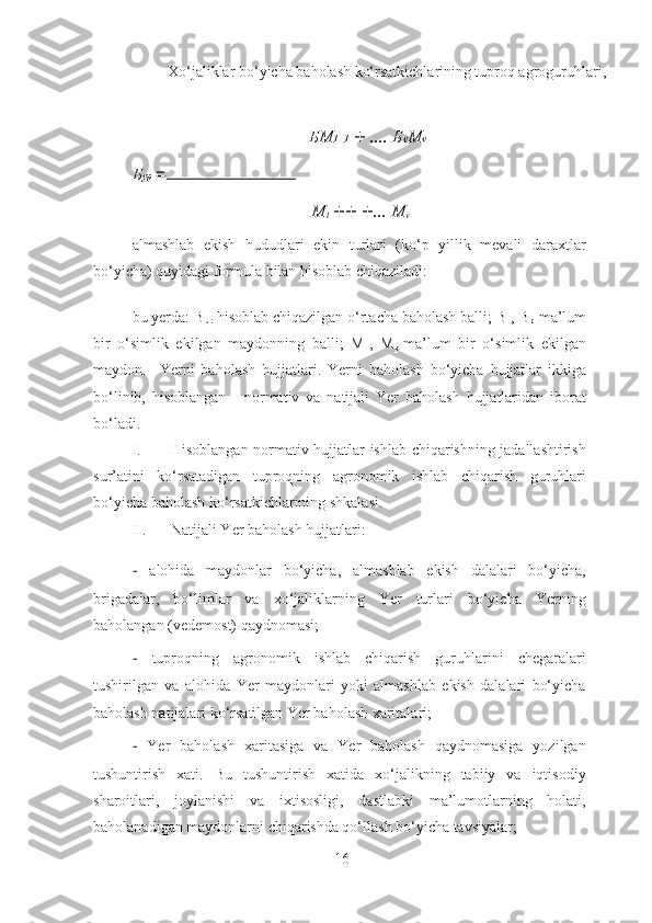   Xo‘jaliklar bo‘yicha baholash ko‘rsatkichlarining tuproq agroguruhlari, 
БМ 1 1   +  ....  Б ν Μ ν
Б ур   =
Μ
1  ++ + ...  Μ
ν
almashlab   ekish   hududlari   ekin   turlari   (ko‘p   yillik   mevali   daraxtlar
bo‘yicha) quyidagi formula bilan hisoblab chiqaziladi: 
bu yerda: B
ur -hisoblab chiqazilgan o‘rtacha baholash balli; B
1 , B
p -ma’lum
bir   o‘simlik   ekilgan   maydonning   balli;   M
1 ,   M
p -ma’lum   bir   o‘simlik   ekilgan
maydon.     Yerni   baholash   hujjatlari.   Yerni   baholash   bo‘yicha   hujjatlar   ikkiga
bo‘linib,   hisoblangan   -   normativ   va   natijali   Yer   baholash   hujjatlaridan   iborat
bo‘ladi. 
I. Hisoblangan normativ hujjatlar ishlab chiqarishning jadallashtirish
sur’atini   ko‘rsatadigan   tuproqning   agronomik   ishlab   chiqarish   guruhlari
bo‘yicha baholash ko‘rsatkichlarining shkalasi. 
II. Natijali Yer baholash hujjatlari:  
−   alohida   maydonlar   bo‘yicha,   almashlab   ekish   dalalari   bo‘yicha,
brigadalar,   bo‘limlar   va   xo‘jaliklarning   Yer   turlari   bo‘yicha   Yerning
baholangan (vedemost) qaydnomasi; 
−   tuproqning   agronomik   ishlab   chiqarish   guruhlarini   chegaralari
tushirilgan   va   alohida   Yer   maydonlari   yoki   almashlab   ekish   dalalari   bo‘yicha
baholash natijalari ko‘rsatilgan Yer baholash xaritalari; 
−   Yer   baholash   xaritasiga   va   Yer   baholash   qaydnomasiga   yozilgan
tushuntirish   xati.   Bu   tushuntirish   xatida   xo‘jalikning   tabiiy   va   iqtisodiy
sharoitlari,   joylanishi   va   ixtisosligi,   dastlabki   ma’lumotlarning   holati,
baholanadigan maydonlarni chiqarishda qo‘llash bo‘yicha tavsiyalar; 
16 