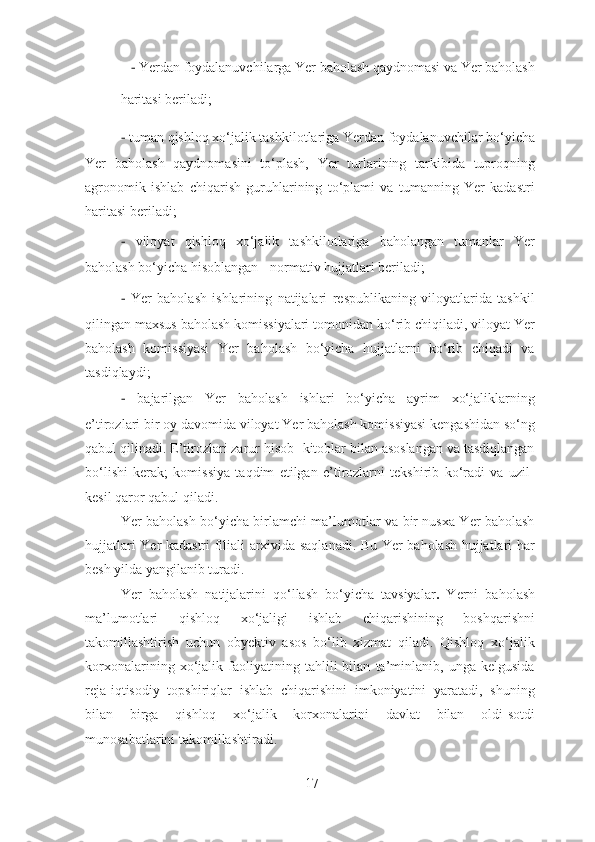 −   Yerdan foydalanuvchilarga Yer baholash qaydnomasi va Yer baholash 
haritasi beriladi; 
−   tuman qishloq xo‘jalik tashkilotlariga Yerdan foydalanuvchilar bo‘yicha
Yer   baholash   qaydnomasini   to‘plash,   Yer   turlarining   tarkibida   tuproqning
agronomik   ishlab   chiqarish   guruhlarining   to‘plami   va   tumanning   Yer   kadastri
haritasi beriladi; 
−   viloyat   qishloq   xo‘jalik   tashkilotlariga   baholangan   tumanlar   Yer
baholash bo‘yicha hisoblangan - normativ hujjatlari beriladi; 
−   Yer   baholash   ishlarining   natijalari   respublikaning   viloyatlarida   tashkil
qilingan maxsus baholash komissiyalari tomonidan ko‘rib chiqiladi, viloyat Yer
baholash   komissiyasi   Yer   baholash   bo‘yicha   hujjatlarni   ko‘rib   chiqadi   va
tasdiqlaydi; 
−   bajarilgan   Yer   baholash   ishlari   bo‘yicha   ayrim   xo‘jaliklarning
e’tirozlari bir oy davomida viloyat Yer baholash komissiyasi kengashidan so‘ng
qabul qilinadi. E’tirozlari zarur hisob- kitoblar bilan asoslangan va tasdiqlangan
bo‘lishi   kerak;   komissiya   taqdim   etilgan   e’tirozlarni   tekshirib   ko‘radi   va   uzil-
kesil qaror qabul qiladi. 
Yer baholash bo‘yicha birlamchi ma’lumotlar va bir nusxa Yer baholash
hujjatlari Yer kadastri filiali arxivida saqlanadi. Bu Yer baholash hujjatlari har
besh yilda yangilanib turadi.  
Yer   baholash   natijalarini   qo‘llash   bo‘yicha   tavsiyalar .   Yerni   baholash
ma’lumotlari   qishloq   xo‘jaligi   ishlab   chiqarishining   boshqarishni
takomillashtirish   uchun   obyektiv   asos   bo‘lib   xizmat   qiladi.   Qishloq   xo‘jalik
korxonalarining   xo‘jalik   faoliyatining   tahlili   bilan   ta’minlanib,   unga   kelgusida
reja-iqtisodiy   topshiriqlar   ishlab   chiqarishini   imkoniyatini   yaratadi,   shuning
bilan   birga   qishloq   xo‘jalik   korxonalarini   davlat   bilan   oldi-sotdi
munosabatlarini takomillashtiradi. 
17 