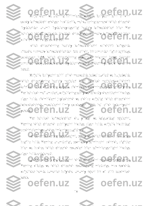 Xo‘jaliklarni   va   ularning   bo‘limlarini   xo‘jalik   faoliyatini   tahlil   qilishni
asosiy ko‘rsatkichi erishgan hosildorlik, mahsulotning tannarxi ishlab chiqarish
foydalaridan   unumli   foydalanayotganligi   haqiqiy   ko‘rsatkichlari   bilan   Yer
baholash   ishlari   natijasida   hisoblab   chiqazilgan   normativ   ko‘rsatkichlar   bilan
solishtirib ko‘rishga asoslanadi. 
Ishlab   chiqarishning   haqiqiy   ko‘rsatkichlarini   solishtirib   ko‘rganda
o‘rtacha normativ ko‘rsatkichlaridan farq qilishi, bir  tomondan ilg‘or  tajribaga
asoslangan   holda   ishlab   chiqarishning   yaxshilash   imkonini   bersa,   ikkinchi
tomondan mavjud resurslardan foydalanish kamchiliklarini  yo‘qotish  imkonini
beradi. 
Xo‘jalik faoliyatini tahlil qilish maqsadida jadval tuziladi va bu jadvalda
ishlab   chiqarishning   haqiqiy   natijalari   bilan   baholash   natijalari   solishtirib
ko‘riladi.     Har   xil   qishloq   xo‘jalik   o‘simliklari   ekishning   foydaliligi   bo‘yicha
Yer baholash ma’lumotlari, xo‘jalikning tabiiy va iqtisodiy sharoitlarini hisobga
olgan   holda   o‘simliklarni   joylashtirish   va   qishloq   xo‘jaligi   ishlab   chiqarishini
ixtisoslashtirish   masalalarini   ilmiy   asoslangan   holda   hal   qilish   imkoniyatini
yaratadi. 
Yer   baholash   ko‘rsatkichlari   shu   yildagi   va   kelgusidagi   rejalarini,
Yerning   ishlab   chiqarish   qobiliyatini   hisobga   olgan   holda   xo‘jalik   hisobidagi
topshiriqlarning tuzishga imkoniyat tug‘diradi. 
Ishlab   chiqarishning   rejali   hajmi,   tabiiy   va   ishlab   chiqarish   omillariga
bog‘liq   holda   Yerning   unumdorligi,   texnikaviy   ta’minotini   oshirish,   o‘g‘itlar
bilan   va   boshqa   ishlab   chiqarish   resurslari   bilan   ta’minlanganligini   hisobga
olgan holda aniqlanadi. 
Qishloq xo‘jalik mahsulotlarini ishlab chiqarishni  rejalashtirilayot-ganda
Yerning   sifatiga   va   ishlab   chiqarish   resurslarning   miqdoriga   mos   ravishda
xo‘jaliklar   hamda   tumanlar   bo‘yicha   umumiy   rejani   bir   xil   qilib   taqsimlash
kerak. 
18 