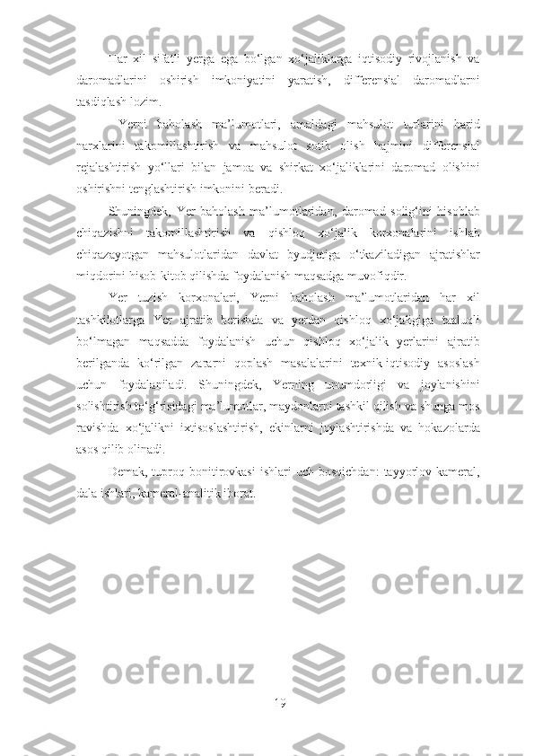 Har   xil   sifatli   yerga   ega   bo‘lgan   xo‘jaliklarga   iqtisodiy   rivojlanish   va
daromadlarini   oshirish   imkoniyatini   yaratish,   differensial   daromadlarni
tasdiqlash lozim. 
  Yerni   baholash   ma’lumotlari,   amaldagi   mahsulot   turlarini   harid
narxlarini   takomillashtirish   va   mahsulot   sotib   olish   hajmini   differensial
rejalashtirish   yo‘llari   bilan   jamoa   va   shirkat   xo‘jaliklarini   daromad   olishini
oshirishni tenglashtirish imkonini beradi. 
Shuningdek,   Yer   baholash   ma’lumotlaridan,   daromad   solig‘ini   hisoblab
chiqazishni   takomillashtirish   va   qishloq   xo‘jalik   korxonalarini   ishlab
chiqazayotgan   mahsulotlaridan   davlat   byudjetiga   o‘tkaziladigan   ajratishlar
miqdorini hisob-kitob qilishda foydalanish maqsadga muvofiqdir. 
Yer   tuzish   korxonalari,   Yerni   baholash   ma’lumotlaridan   har   xil
tashkilotlarga   Yer   ajratib   berishda   va   yerdan   qishloq   xo‘jaligiga   taaluqli
bo‘lmagan   maqsadda   foydalanish   uchun   qishloq   xo‘jalik   yerlarini   ajratib
berilganda   ko‘rilgan   zararni   qoplash   masalalarini   texnik-iqtisodiy   asoslash
uchun   foydalaniladi.   Shuningdek,   Yerning   unumdorligi   va   joylanishini
solishtirish to‘g‘risidagi ma’lumotlar, maydonlarni tashkil qilish va shunga mos
ravishda   xo‘jalikni   ixtisoslashtirish,   ekinlarni   joylashtirishda   va   hokazolarda
asos qilib olinadi. 
Demak,  tuproq  bonitirovkasi   ishlari   uch  bosqichdan:  tayyorlov  kameral,
dala ishlari, kameral-analitik iborat. 
19 