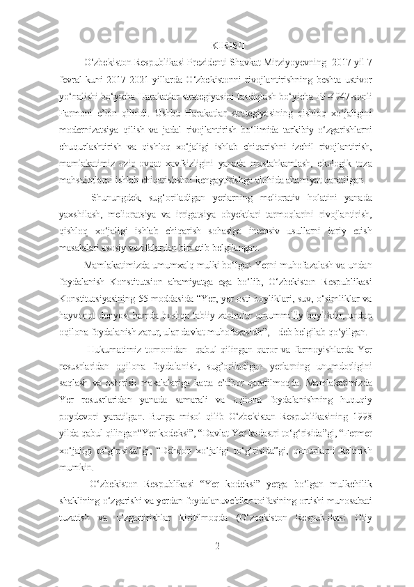 KIRISH
O‘zbekiston Respublikasi Prezidenti Shavkat Mirziyoyevning  2017 yil 7
fevral   kuni   2017-2021   yillarda   O‘zbekistonni   rivojlantirishning   beshta   ustivor
yo‘nalishi bo‘yicha Harakatlar strategiyasini tasdiqlash bo‘yicha PF-4947-sonli
Farmoni   e’lon   qilindi.   Ushbu   Harakatlar   strategiyasining   qishloq   xo‘jaligini
modernizatsiya   qilish   va   jadal   rivojlantirish   bo‘limida   tarkibiy   o‘zgarishlarni
chuqurlashtirish   va   qishloq   xo‘jaligi   ishlab   chiqarishni   izchil   rivojlantirish,
mamlakatimiz   oziq-ovqat   xavfsizligini   yanada   mustahkamlash,   ekologik   toza
mahsulotlarni ishlab chiqarishshni kengaytirishga alohida ahamiyat qaratilgan.  
  Shunungdek ,   sug‘oriladigan   yerlarning   meliorativ   holatini   yanada
yaxshilash,   melioratsiya   va   irrigatsiya   obyektlari   tarmoqlarini   rivojlantirish,
qishloq   xo‘jaligi   ishlab   chiqarish   sohasiga   intensiv   usullarni   joriy   etish
masalalari asosiy vazifalardan biri etib belgilangan. 
Mamlakatimizda umumxalq mulki bo‘lgan Yerni muhofazalash va undan
foydalanish   Konstitutsion   ahamiyatga   ega   bo‘lib,   O‘zbekiston   Respublikasi
Konstitutsiyasining 55-moddasida “Yer, yer osti boyliklari, suv, o‘simliklar va
hayvonot dunyosi hamda boshqa tabiiy zahiralar umummilliy boylikdir, undan
oqilona foydalanish zarur, ular davlat muhofazasidir”, - deb belgilab qo‘yilgan.
  Hukumatimiz   tomonidan     qabul   qilingan   qaror   va   farmoyishlarda   Yer
resusrlaridan   oqilona   foydalanish,   sug’oriladigan   yerlarning   unumdorligini
saqlash   va   oshirish   masalalariga   katta   e’tibor   qaratilmoqda.   Mamlakatimizda
Yer   resusrlaridan   yanada   samarali   va   oqilona   foydalanishning   huquqiy
poydevori   yaratilgan.   Bunga   misol   qilib   O‘zbekistan   Respublikasining   1998
yilda qabul qilingan“Yer kodeksi”, “Davlat Yer kadastri to‘g‘risida”gi, “Fermer
xo‘jaligi   to‘g‘risida”gi,   “Dehqon   xo‘jaligi   to‘g‘risida”gi,   qonunlarni   keltirish
mumkin.  
  O‘zbеkiston   Rеspublikasi   “Yer   kodeksi”   yerga   bo‘lgan   mulkchilik
shaklining o‘zgarishi va yerdan foydalanuvchilar toifasining ortishi munosabati
tuzatish   va   o‘zgartirishlar   kiritilmoqda   (O‘zbеkiston   Rеspublikasi   Oliy
2 