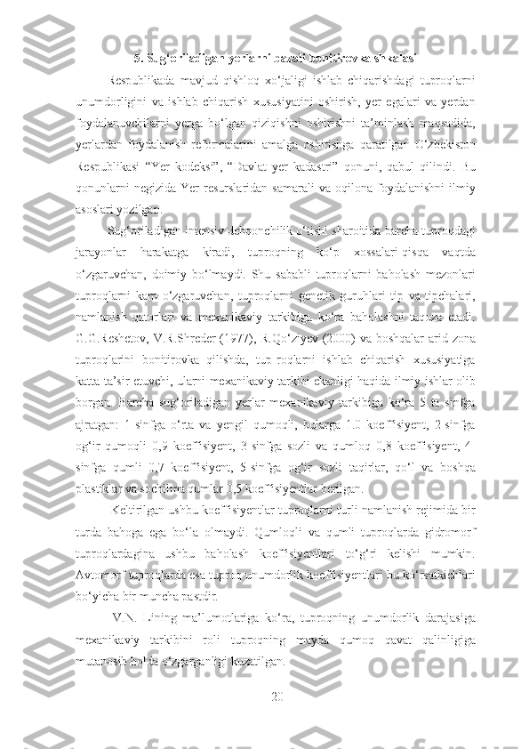 5. Sug‘oriladigan yerlarni bazali bonitirovka shkalasi 
Respublikada   mavjud   qishloq   xo‘jaligi   ishlab   chiqarishdagi   tuproqlarni
unumdorligini   va   ishlab   chiqarish   xususiyatini   oshirish,   yer   egalari   va   yerdan
foydalanuvchilarni   yerga   bo‘lgan   qiziqishni   oshirishni   ta’minlash   maqsadida,
yerlardan   foydalanish   reformalarini   amalga   oshirishga   qaratilgan   O‘zbekiston
Respublikasi   “Yer   kodeksi”,   “Davlat   yer   kadastri”   qonuni,   qabul   qilindi.   Bu
qonunlarni  negizida   Yer   resurslaridan   samarali   va  oqilona  foydalanishni  ilmiy
asoslari yozilgan. 
Sug‘oriladigan intensiv dehqonchilik o‘tishi sharoitida barcha tuproqdagi
jarayonlar   harakatga   kiradi,   tuproqning   ko‘p   xossalari-qisqa   vaqtda
o‘zgaruvchan,   doimiy   bo‘lmaydi.   Shu   sababli   tuproqlarni   baholash   mezonlari
tuproqlarni   kam   o‘zgaruvchan,   tuproqlarni   genetik   guruhlari   tip   va   tipchalari,
namlanish   qatorlari   va   mexanikaviy   tarkibiga   ko‘ra   baholashni   taqoza   etadi.
G.G.Reshetov,  V.R.Shreder (1977), R.Qo‘ziyev (2000) va boshqalar  arid zona
tuproqlarini   bonitirovka   qilishda,   tup-roqlarni   ishlab   chiqarish   xususiyatiga
katta ta’sir etuvchi, ularni mexanikaviy tarkibi ekanligi haqida ilmiy ishlar olib
borgan.   Barcha   sug‘oriladigan   yerlar   mexanikaviy   tarkibiga   ko‘ra   5   ta   sinfga
ajratgan:   1-sinfga   o‘rta   va   yengil   qumoqli,   bularga   1.0   koeffisiyent,   2-sinfga
og‘ir   qumoqli   0,9   koeffisiyent,   3-sinfga   sozli   va   qumloq   0,8   koeffisiyent,   4-
sinfga   qumli   0,7   koeffisiyent,   5-sinfga   og‘ir   sozli   taqirlar,   qo‘l   va   boshqa
plastiklar va sochilma qumlar 0,5 koeffisiyentlar berilgan. 
 Keltirilgan ushbu koeffisiyentlar tuproqlarni turli namlanish rejimida bir
turda   bahoga   ega   bo‘la   olmaydi.   Qumloqli   va   qumli   tuproqlarda   gidromorf
tuproqlardagina   ushbu   baholash   koeffisiyentlari   to‘g‘ri   kelishi   mumkin.
Avtomorf tuproqlarda esa tuproq unumdorlik koeffisiyentlari bu ko‘rsatkichlari
bo‘yicha bir muncha pastdir. 
  V.N.   Lining   ma’lumotlariga   ko‘ra,   tuproqning   unumdorlik   darajasiga
mexanikaviy   tarkibini   roli   tuproqning   mayda   qumoq   qavat   qalinligiga
mutanosib holda o‘zgarganligi kuzatilgan. 
20 