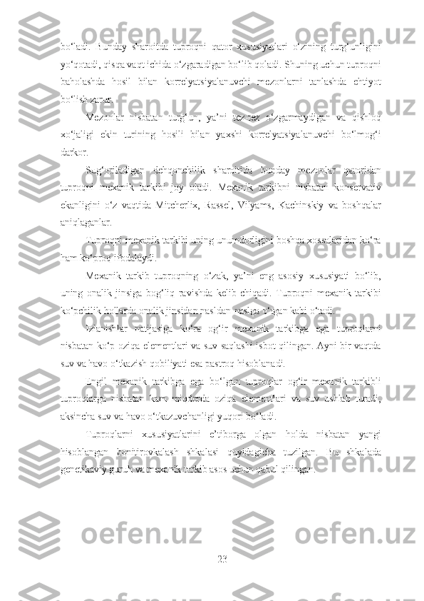 bo‘ladi.   Bunday   sharoitda   tuproqni   qator   xususiyatlari   o‘zining   turg‘unligini
yo‘qotadi, qisqa vaqt ichida o‘zgaradigan bo‘lib qoladi. Shuning uchun tuproqni
baholashda   hosil   bilan   korrelyatsiyalanuvchi   mezonlarni   tanlashda   ehtiyot
bo‘lish zarur.
Mezonlar   nisbatan   turg‘un,   ya’ni   tez-tez   o‘zgarmaydigan   va   qishloq
xo‘jaligi   ekin   turining   hosili   bilan   yaxshi   korrelyatsiyalanuvchi   bo‘lmog‘i
darkor.
Sug‘oriladigan   dehqonchilik   sharoitida   bunday   mezonlar   qatoridan
tuproqni   mexanik   tarkibi   joy   oladi.   Mexanik   tarkibni   nisbatan   konservativ
ekanligini   o‘z   vaqtida   Mitcherlix,   Rassel,   Vilyams,   Kachinskiy   va   boshqalar
aniqlaganlar.
Tuproqni mexanik tarkibi uning unumdorligini boshqa xossalaridan ko‘ra
ham ko‘proq ifodalaydi.
Mexanik   tarkib   tuproqning   o‘zak,   ya’ni   eng   asosiy   xususiyati   bo‘lib,
uning   onalik   jinsiga   bog‘liq   ravishda   kelib   chiqadi.   Tuproqni   mexanik   tarkibi
ko‘pchilik hollarda onalik jinsidan nasldan-naslga o‘tgan kabi o‘tadi.
Izlanishlar   natijasiga   ko‘ra   og‘ir   mexanik   tarkibga   ega   tuproqlarni
nisbatan ko‘p oziqa elementlari va suv saqlashi isbot qilingan. Ayni bir vaqtda
suv va havo o‘tkazish qobiliyati esa pastroq hisoblanadi.
Engil   mexanik   tarkibga   ega   bo‘lgan   tuproqlar   og‘ir   mexanik   tarkibli
tuproqlarga   nisbatan   kam   miqdorda   oziqa   elementlari   va   suv   ushlab   turadi,
aksincha suv va havo o‘tkazuvchanligi yuqori bo‘ladi.
Tuproqlarni   xususiyatlarini   e’tiborga   olgan   holda   nisbatan   yangi
hisoblangan   bonitirovkalash   shkalasi   quyidagicha   tuzilgan.   Bu   shkalada
genetikaviy guruh va mexanik tarkib asos uchun qabul qilingan.
23 