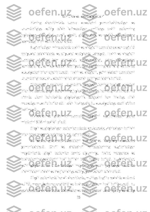 Bonitirovka koeffitsiyentlari
Bizning   sharoitimizda   tuproq   xossalarini   yomonlashtiradigan   va
unumdorligiga   salbiy   ta’sir   ko‘rsatadigan   omillarga   toshli   qatlamning
joylashgan   chuqurligi,   qumli,   gipsli,   gleyli,   shox   va   arzikli   qatlamlarning
kesmadagi o‘rni va boshqalar kiradi.
Sug‘oriladigan mintaqalarda toshli va shag‘alli tuproqlar asosan tog‘oldi
prolyuvial   tekisliklarda   va   allyuvial   vodiylarda   uchraydi.   Toshli   va   shag‘alli
tuproqlar   o‘zining   kam   gumusligi,   strukturasizligi,   oziqa   elementlariga
kambag‘alligi, kam suv saqlash kobiliyati, nam sig‘imining kichikligi va boshqa
xususiyatlari   bilan   ajralib   turadi.   Toshli   va   shag‘alli,   ya’ni   skeletli   tuproqlarni
unumdorligi past, shu sababli ishlab chiqarish qobiliyati kichik bo‘ladi.
Gidromorf   tuproqlarni   unumdorlik   darajasi   ularning   boshqa   xossalari
bilan bir qatorda gleyli qatlamining joylashgan o‘rniga ham bog‘liq bo‘ladi. Bu
o‘rinda   ularni   baholashda   gleylashganlik   darajasini   ham   hisobga   olish
maqsadga muvofiq bo‘lar edi. Lekin hozirgacha bu xususiyatlarga etarli e’tibor
berilmaydi.
O‘zbekistonda   gidromorf   tuproqlar   maydoni   sug‘oriladigan   yerlar
miqdorini 50% ni tashkil qiladi.
Gleyli va gleylashgan qatlamlar odatda strukturasiz, zichlashgan bo‘lishi
bilan birga mexanik tarkibiga ko‘ra og‘ir bo‘ladi.
Bu   xodisa   gidromorf   tuproqlarni   suv-fizik   va   kimyoviy   xossalarini
yomonlashtiradi.   Cho‘l   va   chalacho‘l   mintaqalarining   sug‘oriladigan
maydonlarida   gleyli   qatlamlar   temir,   alyuminiy,   fosfor,   marganets   va
boshqalarning   oqsidlarini   hosil   bo‘lishi   bilan   bog‘liq   bo‘ladi.   Bu   birikmalar,
ya’ni   gleyli   qatlam   ildiz   tarqalgan   maydonlarga   yaqin   joylashgan   taqdirda
o‘simliklarni o‘sishi va rivojlanishiga salbiy, ya’ni zaharli ta’sir qiladi.
Gleyli qatlamlarda har xil sharoitlarda, muhitga bog‘liq ravishda vodorod
sulfidi, metan, karbonat angidridi va boshqa gazlar ham hosil bo‘lib turadi. Bu
gazlar ma’lum sharoitlarda o‘simliklar va tuproq biotasi uchun ijobiy va salbiy
25 