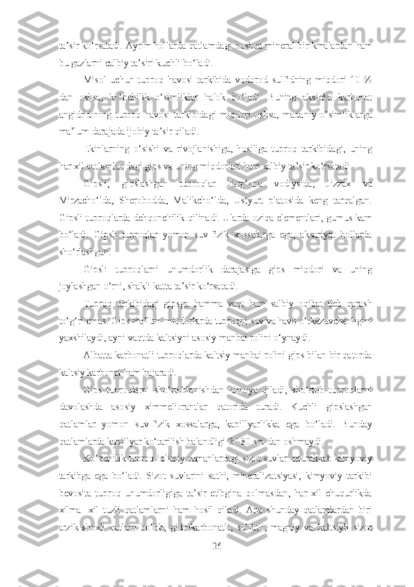 ta’sir ko‘rsatadi. Ayrim hollarda qatlamdagi boshqa mineral birikmalardan ham
bu gazlarni calbiy ta’siri kuchli bo‘ladi.
Misol   uchun   tuproq   havosi   tarkibida   vodorod   sulfidning   miqdori   10   %
dan   oshsa,   ko‘pchilik   o‘simliklar   halok   bo‘ladi.   Buning   aksicha   karbonat
angidridining   tuproq   havosi   tarkibidagi   miqdori   oshsa,   madaniy   o‘simliklarga
ma’lum darajada ijobiy ta’sir qiladi.
Ekinlarning   o‘sishi   va   rivojlanishiga,   hosiliga   tuproq   tarkibidagi,   uning
har xil qatlamlaridagi gips va uning miqdorlari ham salbiy ta’sir ko‘rsatadi.
Gipsli,   gipslashgan   tuproqlar   Farg‘ona   vodiysida,   Jizzax   va
Mirzacho‘lda,   Sherobodda,   Malikcho‘lda,   Ustyurt   platosida   keng   tarqalgan.
Gipsli tuproqlarda dehqonchilik qilinadi. Ularda oziqa elementlari, gumus kam
bo‘ladi.   Gipsli   tuproqlar   yomon   suv-fizik   xossalarga   ega,   aksariyat   hollarda
sho‘rlashgan.
Gipsli   tuproqlarni   unumdorlik   darajasiga   gips   miqdori   va   uning
joylashgan o‘rni, shakli katta ta’sir ko‘rsatadi.
Tuproq   tarkibidagi   gipsga   hamma   vaqt   ham   salbiy   oqibat   deb   qarash
to‘g‘ri emas. Gips ma’lum miqdorlarda tuproqni suv va havo o‘tkazuvchanligini
yaxshilaydi, ayni vaqtda kaltsiyni asosiy manbai rolini o‘ynaydi.
Albatta karbonatli tuproqlarda kaltsiy manbai rolini gips bilan bir qatorda
kaltsiy karbonat ham bajaradi.
Gips   tuproqlarni   sho‘rtoblanishdan   himoya   qiladi,   sho‘rtob   tuproqlarni
davolashda   asosiy   ximmeliorantlar   qatorida   turadi.   Kuchli   gipslashgan
qatlamlar   yomon   suv-fizik   xossalarga,   kapillyarlikka   ega   bo‘ladi.   Bunday
qatlamlarda kapillyar ko‘tarilish balandligi 20-80 sm dan oshmaydi.
Ko‘pchilik tuproq-iqlimiy tumanlardagi sizot suvlari murakkab kimyoviy
tarkibga   ega   bo‘ladi.   Sizot   suvlarini   sathi,   mineralizatsiyasi,   kimyoviy   tarkibi
bevosita   tuproq   unumdorligiga   ta’sir   etibgina   qolmasdan,   har   xil   chuqurlikda
xilma-   xil   tuzli   qatlamlarni   ham   hosil   qiladi.   Ana   shunday   qatlamlardan   biri
arzik-shoxli   qatlam   bo‘lib,   gidrokarbonatli,   sulfatli,   magniy   va   kaltsiyli   sizot
26 