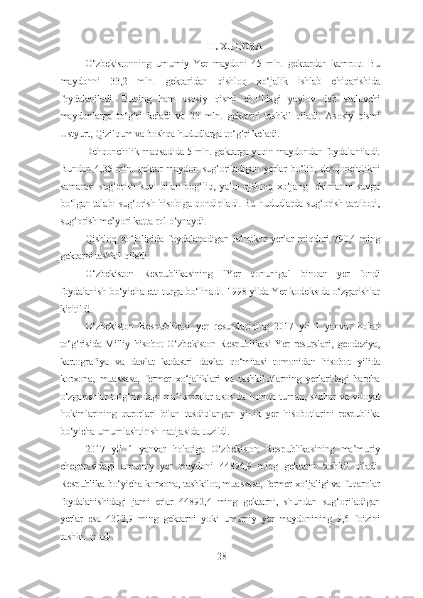 III. XULOSA
O‘zbekistonning   umumiy   Yer   maydoni   45   mln.   gektardan   kamroq.   Bu
maydonni   33,2   mln.   gektaridan   qishloq   xo‘jalik   ishlab   chiqarishida
foydalaniladi.   Buning   ham   asosiy   qismi   cho‘ldagi   yaylov   deb   ataluvchi
maydonlarga   to‘g‘ri   keladi   va   23   mln.   gektarni   tashkil   qiladi.   Asosiy   qismi
Ustyurt, Qizilqum va boshqa hududlarga to‘g‘ri keladi.
Dehqonchilik maqsadida 5 mln. gektarga yaqin maydondan foydalaniladi.
Bundan   4,35   mln.   gektar   maydon   sug‘oriladigan   yerlar   bo‘lib,   dehqonchilikni
samarasi   sug‘orish   suvi   bilan   bog‘liq,   ya’ni   qishloq   xo‘jaligi   ekinlarini   suvga
bo‘lgan talabi sug‘orish hisobiga qondiriladi. Bu hududlarda sug‘orish tartiboti,
sug‘orish me’yori katta rol o‘ynaydi.
Qishloq   xo‘jaligida   foydalanadigan   lalmikor   yerlar   miqdori   790,4   ming
gektarni tashkil qiladi.
O‘zbekiston   Respublikasining   "Yer   qonuniga"   binoan   yer   fondi
foydalanish bo‘yicha etti turga bo‘linadi. 1998 yilda Yer kodeksida o‘zgarishlar
kiritildi.
O‘zbekiston   Respublikasi   yer   resurslarining   2017   yil   1   yanvar   holati
to‘g‘risida   Milliy   hisobot   O‘zbekiston   Respublikasi   Yer   resurslari,   geodeziya,
kartografiya   va   davlat   kadastri   davlat   qo‘mitasi   tomonidan   hisobot   yilida
korxona,   muassasa,   fermer   xo‘jaliklari   va   tashkilotlarning   yerlaridagi   barcha
o‘zgarishlar   to‘g‘risidagi  ma’lumotlar  asosida   hamda  tuman,  shahar   va  viloyat
hokimlarining   qarorlari   bilan   tasdiqlangan   yillik   yer   hisobotlarini   respublika
bo‘yicha umumlashtirish natijasida tuzildi.
2017   yil   1   yanvar   holatiga   O‘zbekiston   Respublikasining   ma’muriy
chegarasidagi   umumiy   yer   maydoni   44896,9   ming   gektarni   tashkil   qiladi.
Respublika bo‘yicha korxona, tashkilot, muassasa, fermer xo‘jaligi va fuqarolar
foydalanishidagi   jami   erlar   44892,4   ming   gektarni,   shundan   sug‘oriladigan
yerlar   esa   4312,9   ming   gektarni   yoki   umumiy   yer   maydonining   9,6   foizini
tashkil qiladi.
28 