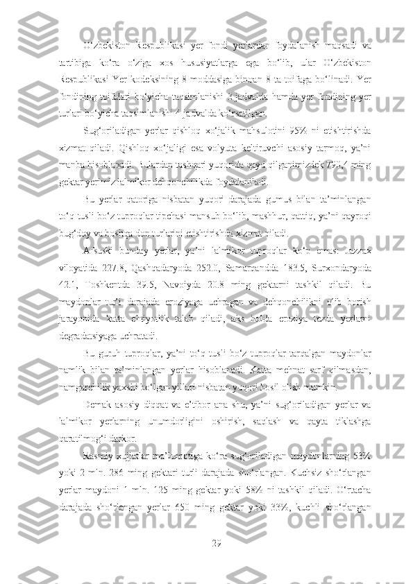 O‘zbekiston   Respublikasi   yer   fondi   yerlardan   foydalanish   maqsadi   va
tartibiga   ko‘ra   o‘ziga   xos   hususiyatlarga   ega   bo‘lib,   ular   O‘zbekiston
Respublikasi   Yer   kodeksining   8-moddasiga   binoan   8   ta   toifaga   bo‘linadi.   Yer
fondining   toifalari   bo‘yicha   taqsimlanishi   3-jadvalda   hamda   yer   fondining   yer
turlari bo‘yicha taqsimlanishi 4-jadvalda ko‘rsatilgan.
Sug‘oriladigan   yerlar   qishloq   xo‘jalik   mahsulotini   95%   ni   etishtirishda
xizmat   qiladi.   Qishloq   xo‘jaligi   esa   volyuta   keltiruvchi   asosiy   tarmoq,   ya’ni
manba hisoblanadi. Bulardan tashqari yuqorida qayd qilganimizdek 790,4 ming
gektar yerimiz lalmikor dehqonchilikda foydalaniladi.
Bu   yerlar   qatoriga   nisbatan   yuqori   darajada   gumus   bilan   ta’minlangan
to‘q tusli bo‘z tuproqlar tipchasi mansub bo‘lib, mashhur, qattiq, ya’ni qayroqi
bug‘doy va boshqa don turlarini etishtirishda xizmat qiladi.
Afsuski   bunday   yerlar,   ya’ni   lalmikor   tuproqlar   ko‘p   emas:   Jazzax
viloyatida   227.8,   Qashqadaryoda   252.0,   Samarqandda   183.5,   Surxondaryoda
42.1,   Toshkentda   39.5,   Navoiyda   20.8   ming   gektarni   tashkil   qiladi.   Bu
maydonlar   turli   darajada   eroziyaga   uchragan   va   dehqonchilikni   olib   borish
jarayonida   katta   ehtiyotlik   talab   qiladi,   aks   holda   eroziya   tezda   yerlarni
degradatsiyaga uchratadi.
Bu   guruh   tuproqlar,   ya’ni   to‘q   tusli   bo‘z   tuproqlar   tarqalgan   maydonlar
namlik   bilan   ta’minlangan   yerlar   hisoblanadi.   Katta   mehnat   sarf   qilmasdan,
namgarchilik yaxshi bo‘lgan yillari nisbatan yuqori hosil olish mumkin.
Demak   asosiy   diqqat   va   e’tibor   ana   shu,   ya’ni   sug‘oriladigan   yerlar   va
lalmikor   yerlarning   unumdorligini   oshirish,   saqlash   va   qayta   tiklashga
qaratilmog‘i darkor.
Rasmiy   xujjatlar   ma’lumotiga   ko‘ra   sug‘oriladigan   maydonlarning   53%
yoki   2   mln.   286   ming   gektari   turli   darajada   sho‘rlangan.   Kuchsiz   sho‘rlangan
yerlar   maydoni   1   mln.   125   ming   gektar   yoki   58%   ni   tashkil   qiladi.   O‘rtacha
darajada   sho‘rlangan   yerlar   650   ming   gektar   yoki   33%,   kuchli   sho‘rlangan
29 