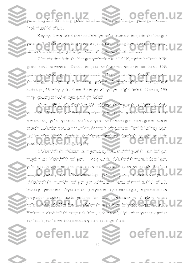 yerlar  maydoni  250  ming  gektar   atrofida  bo‘lib,  sho‘rlangan   yerlarga  nisbatan
14% ni tashkil qiladi.
Keyingi ilmiy izlanishlar natijalariga ko‘ra kuchsiz darajada sho‘rlangan
yerlarda 20-25% miqdorda qishloq xo‘jalik ekinlarining hosildorligi kamayadi,
demak sho‘rlanmagan yerlarga nisban 1/4 hissa kam hosil olinadi.
O‘rtacha darajada sho‘rlangan yerlarda esa 30-40%, ayrim hollarda 50%
gacha   hosil   kamayadi.   Kuchli   darajada   sho‘rlangan   yerlarda   esa   hosil   80%
gacha   kamayadi   yoki   butunlay   nobud   bo‘lishi   mumkin.   Kuchli   darajada
sho‘rlangan   yerlarning   70   ming   gektari   Qoraqalpog‘iston   respublikasi
hududiga,   65   ming   gektari   esa   Sirdaryo   viloyatiga   to‘g‘ri   keladi.   Demak,   135
ming gektar yer ikki viloyatga to‘g‘ri keladi.
Shuni alohida ta’kidlash kerakki, odatdagi sho‘r yuvish usullarida kuchsiz
va   o‘rta   darajada   sho‘rlangan   yerlardagina   sho‘r   yuvish   ishlarini   to‘la
tamomlash,   ya’ni   yerlarni   sho‘rsiz   yoki   sho‘rlanmagan   holatigacha   suvda
eruvchi tuzlardan tozalash mumkin. Ammo hozirgacha qo‘llanilib kelinayotgan
usullar   bilan   kuchli   darajada   sho‘rlangan   yerlarni   davolash,   yaxshi   va   juda
yaxshi natijalarga olib kelgani yo‘q.
O‘zlashtirilishi nisbatan oson yerlar, ayniqsa sho‘rini yuvish oson bo‘lgan
maydonlar o‘zlashtirilib bo‘lgan. Hozirgi kunda o‘zlashtirish maqsadida qolgan,
ya’ni   ajratiladigan   yerlarni   meliorativ   holati   juda   noqulay   va   nobob.   Sho‘rlik
darajasi   yuqori,   suv   o‘tkazuvchanligi   yomon,   gipsli,   shox-arzikli   yerlar
o‘zlashtirilishi   mumkin   bo‘lgan   yer   zahiralarini   katta   qismini   tashkil   qiladi.
Bunday   yerlardan   foydalanish   jarayonida   agrotexnologik,   agromeliorativ
jarayonlar   buzilishi   tezda   yerlarni   bir   turdan   ikkinchisiga   o‘tishiga   sabab
bo‘ladi.   Natijada   Yer   fondi   foydalanishi   va   turlari   bo‘yicha   o‘zgarib   turadi.
Yerlarni o‘zlashtirilishi natijasida lalmi, qishloq xo‘jaligi uchun yaroqsiz yerlar
sug‘orilib, sug‘orma dehqonchilik yerlari qatoriga o‘tadi.
30 
