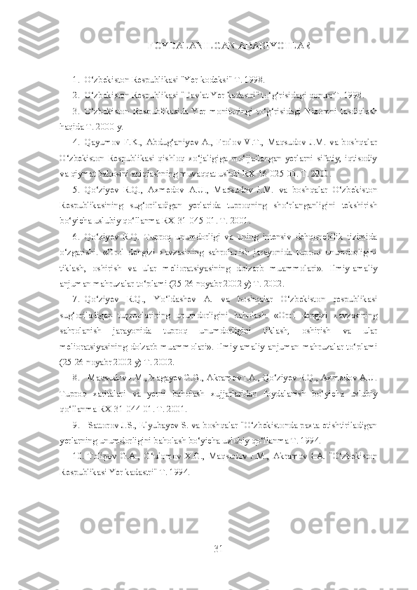 FOYDALANILGAN ADABIYOTLAR
1. O‘zbekiston Respublikasi "Yer kodeksi" T. 1998.
2. O‘zbekiston Respublikasi "Davlat Yer kadastri" to‘g‘risidagi qonun T. 1998.
3. O‘zbekiston   Respublikasida   Yer   monitoringi   to‘g‘risidagi   Nizomni   tasdiqlash
haqida T. 2000 y.
4. Qayumov   F.K.,   Abdug‘aniyev   A.,   Frolov   V.T.,   Maqsudov   J.M.   va   boshqalar
O‘zbekiston   Respublikasi   qishloq   xo‘jaligiga   mo‘ljallangan   yerlarni   sifatiy,   iqtisodiy
va qiymat bahosini aniqlashning muvaqqat uslubi RX-16-025-00.  T. 2000.
5. Qo‘ziyev   R.Q.,   Axmedov   A.U.,   Maqsudov   J.M.   va   boshqalar   O‘zbekiston
Respublikasining   sug‘oriladigan   yerlarida   tuproqning   sho‘rlanganligini   tekshirish
bo‘yicha uslubiy qo‘llanma RX-31-045-01. T. 2001.
6. Qo‘ziyev   R.Q.   Tuproq   unumdorligi   va   uning   intensiv   dehqonchilik   tizimida
o‘zgarishi.   «Orol   dengizi   xavzasining   sahrolanish   jarayonida   tuproq   unumdorligini
tiklash,   oshirish   va   ular   melioratsiyasining   dolzarb   muammolari».   Ilmiy-amaliy
anjuman mahruzalar to‘plami (25-26 noyabr 2002 y) T. 2002.
7. Qo‘ziyev   R.Q.,   Yo‘ldashev   A.   va   boshqalar   O‘zbekiston   respublikasi
sug‘oriladigan   tuproqlarining   unumdorligini   baholash.   «Orol   dengizi   xavzasining
sahrolanish   jarayonida   tuproq   unumdorligini   tiklash,   oshirish   va   ular
melioratsiyasining dolzarb muammolari».   Ilmiy-amaliy  anjuman  mahruzalar to‘plami
(25-26 noyabr 2002 y) T. 2002.
8. Maqsudov J.M., Nagayev G.G., Akramov I.A., Qo‘ziyev R.Q., Axmedov A.U.
Tuproq   xaritalari   va   yerni   baholash   xujjatlaridan   foydalanish   bo‘yicha   uslubiy
qo‘llanma RX-31-044-01. T. 2001.
9. Sattorov J.S., Elyubayev S. va boshqalar "O‘zbekistonda paxta etishtiriladigan
yerlarning unumdorligini baholash bo‘yicha uslubiy qo‘llanma T. 1994.
10. Tolipov   G.A.,   G‘ulomov   X.G.,   Maqsudov   J.M.,   Akramov   I.A.   "O‘zbekiston
Respublikasi Yer kadastri" T. 1994.
31 