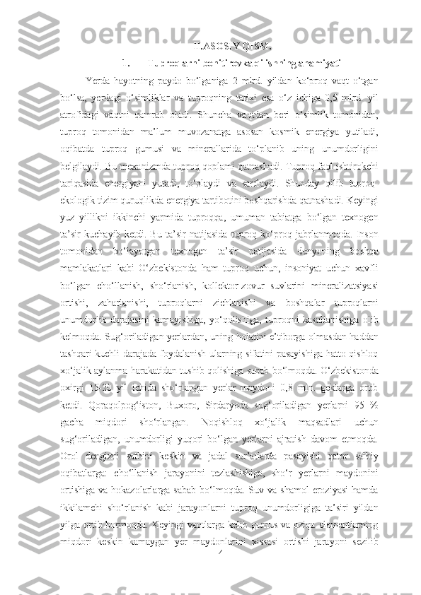 II.ASOSIY QISM.
1. Tuproqlarni bonitirovka qilishning ahamiyati
Yerda   hayotning   paydo   bo‘lganiga   2   mlrd.   yildan   ko‘proq   vaqt   o‘tgan
bo‘lsa,   yerdagi   o‘simliklar   va   tuproqning   tarixi   esa   o‘z   ichiga   0,5   mlrd.   yil
atrofidagi   vaqtni   qamrab   oladi.   Shuncha   vaqtdan   beri   o‘simlik   tomonidan,
tuproq   tomonidan   ma’lum   muvozanatga   asosan   kosmik   energiya   yutiladi,
oqibatda   tuproq   gumusi   va   minerallarida   to‘planib   uning   unumdorligini
belgilaydi. Bu mexanizmda tuproq qoplami qatnashadi. Tuproq faol ishtirokchi
tariqasida   energiyani   yutadi,   to‘playdi   va   sarflaydi.   Shunday   qilib   tuproq-
ekologik tizim quruqlikda energiya tartibotini boshqarishda qatnashadi. Keyingi
yuz   yillikni   ikkinchi   yarmida   tuproqqa,   umuman   tabiatga   bo‘lgan   texnogen
ta’sir   kuchayib   ketdi.   Bu   ta’sir   natijasida   tuproq   ko‘proq   jabrlanmoqda.   Inson
tomonidan   bo‘layotgan   texnogen   ta’sir   natijasida   dunyoning   boshqa
mamlakatlari   kabi   O‘zbekistonda   ham   tuproq   uchun,   insoniyat   uchun   xavfli
bo‘lgan   cho‘llanish,   sho‘rlanish,   kollektor-zovur   suvlarini   mineralizatsiyasi
ortishi,   zaharlanishi,   tuproqlarni   zichlanishi   va   boshqalar   tuproqlarni
unumdorlik   darajasini   kamayishiga,   yo‘qolishiga,   tuproqni   kasallanishiga   olib
kelmoqda. Sug‘oriladigan yerlardan, uning holatini e’tiborga olmasdan haddan
tashqari kuchli darajada foydalanish ularning sifatini pasayishiga hatto qishloq
xo‘jalik aylanma harakatidan tushib qolishiga sabab bo‘lmoqda. O‘zbekistonda
oxirgi   15-20   yil   ichida   sho‘rlangan   yerlar   maydoni   0,8   mln.   gektarga   ortib
ketdi.   Qoraqolpog‘iston,   Buxoro,   Sirdaryoda   sug‘oriladigan   yerlarni   95   %
gacha   miqdori   sho‘rlangan.   Noqishloq   xo‘jalik   maqsadlari   uchun
sug‘oriladigan,   unumdorligi   yuqori   bo‘lgan   yerlarni   ajratish   davom   etmoqda.
Orol   dengizni   sathini   keskin   va   jadal   sur’atlarda   pasayishi   qator   salbiy
oqibatlarga:   cho‘llanish   jarayonini   tezlashishiga,   sho‘r   yerlarni   maydonini
ortishiga   va  hokazolarlarga  sabab   bo‘lmoqda.  Suv  va  shamol   eroziyasi  hamda
ikkilamchi   sho‘rlanish   kabi   jarayonlarni   tuproq   unumdorligiga   ta’siri   yildan
yilga  ortib  bormoqda.  Keyingi   vaqtlarga  kelib  gumus  va  oziqa   elementlarning
miqdori   keskin   kamaygan   yer   maydonlarini   xissasi   ortishi   jarayoni   sezilib
4 