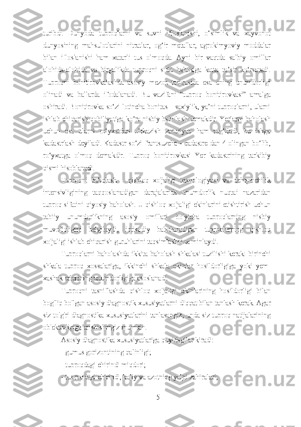 turibdi.   Dunyoda   tuproqlarni   va   suvni   ifloslanishi,   o‘simlik   va   xayvonot
dunyosining   mahsulotlarini   nitratlar,   og‘ir   metallar,   agrokimyoviy   moddalar
bilan   ifloslanishi   ham   xatarli   tus   olmoqda.   Ayni   bir   vaqtda   salbiy   omillar
alohida-alohida   va   birgalikda   tuproqni   sifat   bahosiga   katta   ta’sir   ko‘rsatadi.
Tuproqni   bonitirovkalashda   asosiy   mezon   tariqasida   esa   uning   unumdorligi
olinadi   va   ballarda   ifodalanadi.   Bu   vazifani   “tuproq   bonitirovkasi”   amalga
oshiradi. Bonitirovka so‘zi lotincha bonitas - saxiylik, ya’ni tuproqlarni, ularni
ishlab chiqarish qobiliyatiga ko‘ra nisbiy baholash demakdir. Yerlarni baholash
uchun   esa   ularni   ro‘yxatdan   o‘tkazish   zaruriyati   ham   tug‘iladi,   bu   ishga
kadastrlash deyiladi. Kadastr so‘zi frantsuzcha - cadastre dan 4 olingan bo‘lib,
ro‘yxatga   olmoq   demakdir.   Tuproq   bonitirovkasi   Yer   kadastrining   tarkibiy
qismi hisoblanadi.
Tuproqni   baholash   -   qishloq   xo'jaligi   texnologiyasi   va   dehqonchilik
intensivligining   taqqoslanadigan   darajalarida   unumdorlik   nuqtai   nazaridan
tuproq sifatini qiyosiy baholash.   U qishloq xo'jaligi ekinlarini etishtirish uchun
tabiiy   unumdorlikning   asosiy   omillari   bo'yicha   tuproqlarning   nisbiy
muvofiqligini   belgilaydi,   iqtisodiy   baholanadigan   tuproqlarning   qishloq
xo'jaligi ishlab chiqarish guruhlarini taqsimlashni ta'minlaydi.
Tuproqlarni  baholashda  ikkita baholash  shkalasi  tuzilishi  kerak:  birinchi
shkala   tuproq   xossalariga,   ikkinchi   shkala   ekinlar   hosildorligiga   yoki   yem-
xashak erlarining unumdorligiga asoslanadi.
Tuproqni   tasniflashda   qishloq   xo'jaligi   ekinlarining   hosildorligi   bilan
bog'liq bo'lgan asosiy diagnostik xususiyatlarni diqqat bilan tanlash kerak.   Agar
siz to'g'ri diagnostika xususiyatlarini tanlasangiz, unda siz tuproq natijalarining
ob'ektivligiga erishishingiz mumkin.
Asosiy diagnostika xususiyatlariga quyidagilar kiradi:
- gumus gorizontining qalinligi;
- tuproqdagi chirindi miqdori;
- tuproqdagi chirindi, kaliy va azotning yalpi zahiralari;
5 