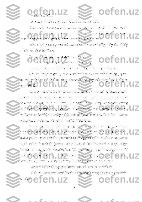 - mexanik tarkibi;
- asoslar yig'indisi, to'yinganlik darajasi va boshqalar.
Diagnostik   xususiyatlarni   tanlashda   ekinlar   hosildorligi   va   yaqin
bog'liqliklarni   o'rnatish,   tuproqning   individual   xususiyatlarining   ekinlar
hosildorligiga ta'siri to'g'risidagi ma'lumotlar hisobga olinadi.
Baholashning asosiy maqsadi tuproqlarning unumdorligi bo‘yicha nisbiy
sifatini aniqlashdan iborat.
Tuproqni baholashning asosiy mezonlari:
- tuproqlarning tabiiy diagnostik xususiyatlari;
- tuproqni uzoq muddatli ishlov berish jarayonida olingan belgilar.
Olingan   belgilar   g'alla,   texnik   va   boshqa   ekinlar   hosildorligiga,   yem-
xashak   yerlarini   baholashda   esa   pichanzorlar   va   yaylovlarning   hosildorligiga
ta'sir qiladi.
Baholash paytida bir xil  tuproq guruhlari  bir xil  ishlash  ko'rsatkichlarini
olishlari   kerak.   Ushbu   ko'rsatkichlarni   aniqlash   uchun   tuproqni   tasniflash
shkalasi   tuziladi,   bu   turli   tuproq   guruhlari   uchun   tabiiy   ko'rsatkichlarning
o'lchangan   qiymatlarining   ma'lum   qiymatlariga   mos   keladigan   raqamli
ma'lumotlar tizimidir.   Bunday holda, odatda ikkita shkala tuziladi: biri - tuproq
xususiyatlariga ko'ra, ikkinchisi - hosildorlikka ko'ra.
Shkala   ishlab   chiqish   quyidagi   ketma-ketlikda   amalga   oshiriladi:
tuproqning individual xususiyatlarini baholash uchun ballarni hisoblash, ushbu
xususiyatlar  uchun   o'rtacha   geometrik  (kumulyativ)   ballni  hisoblash  va   tuproq
sifati   ballini   hisoblash   (tuproq   uchun   tuzatish   koeffitsientini   hisobga   olgan
holda).   pH   va   salbiy   xususiyatlar).   100   ball   uchun   yerni   baholashning   IV
bosqichida   foydalanilgan   mulk   ko'rsatkichlarining   qiymatlari   olinadi.   Agar
kerak bo'lsa, tuproq xususiyatlarining 100 balli qiymatlari belgilanadi.
Tuproqni baholash quyidagi ketma-ketlikda amalga oshiriladi:
- alohida tuproqlarni tavsiflovchi ko'rsatkichlarning o'rtacha qiymatlarini
aniqlash;
6 