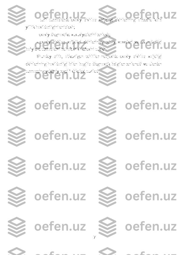 -   turli   tuproqlarda   asosiy   qishloq   xo‘jaligi   ekinlarining   o‘rtacha   ko‘p
yillik hosildorligini aniqlash;
- asosiy diagnostika xususiyatlarini tanlash;
-   asosiy   qishloq   xo‘jaligi   ekinlarining   tabiiy   xossalari   va   unumdorligi
bo‘yicha tuproqlarni baholash shkalasini tuzish.
Shunday   qilib,   o'tkazilgan   tahlillar   natijasida   asosiy   qishloq   xo'jaligi
ekinlarining   hosildorligi   bilan   bog'liq   diagnostik   belgilar   tanlanadi   va   ulardan
tuproqning yakuniy tasnifi shkalasi tuziladi.
7 