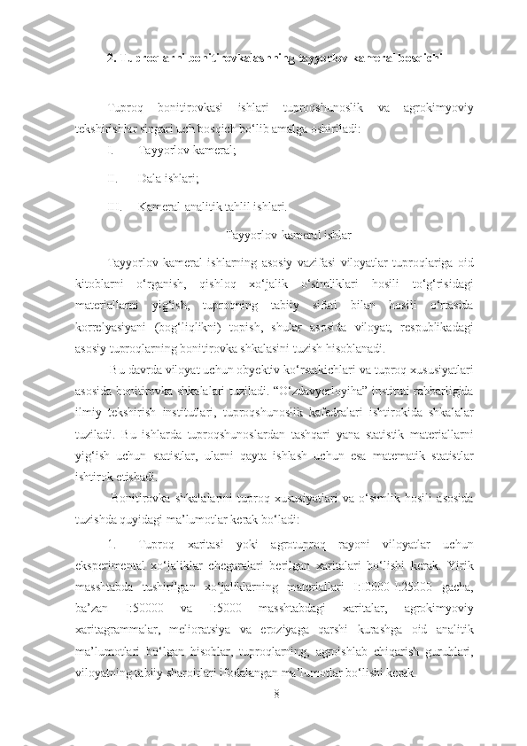 2. Tuproqlarni bonitirovkalashning tayyorlov kameral bosqichi
Tuproq   bonitirovkasi   ishlari   tuproqshunoslik   va   agrokimyoviy
tekshirishlar singari uch bosqich bo‘lib amalga oshiriladi: 
I. Tayyorlov kameral;  
II. Dala ishlari;  
III. Kameral-analitik tahlil ishlari. 
Tayyorlov-kameral ishlar 
Tayyorlov   kameral   ishlarning   asosiy   vazifasi   viloyatlar   tuproqlariga   oid
kitoblarni   o‘rganish,   qishloq   xo‘jalik   o‘simliklari   hosili   to‘g‘risidagi
materiallarni   yig‘ish,   tuproqning   tabiiy   sifati   bilan   hosili   o‘rtasida
korrelyasiyani   (bog‘liqlikni)   topish,   shular   asosida   viloyat,   respublikadagi
asosiy tuproqlarning bonitirovka shkalasini tuzish hisoblanadi. 
 Bu davrda viloyat uchun obyektiv ko‘rsatkichlari va tuproq xususiyatlari
asosida bonitirovka shkalalari tuziladi. “O‘zdavyerloyiha” instituti rahbarligida
ilmiy   tekshirish   institutlari,   tuproqshunoslik   kafedralari   ishtirokida   shkalalar
tuziladi.   Bu   ishlarda   tuproqshunoslardan   tashqari   yana   statistik   materiallarni
yig‘ish   uchun   statistlar,   ularni   qayta   ishlash   uchun   esa   matematik   statistlar
ishtirok etishadi. 
  Bonitirovka   shkalalarini   tuproq   xususiyatlari   va   o‘simlik   hosili   asosida
tuzishda quyidagi ma’lumotlar kerak bo‘ladi: 
1. Tuproq   xaritasi   yoki   agrotuproq   rayoni   viloyatlar   uchun
eksperimental   xo‘jaliklar   chegaralari   berilgan   xaritalari   bo‘lishi   kerak.   Yirik
masshtabda   tushirilgan   xo‘jaliklarning   materiallari   I:I0000-I:25000   gacha,
ba’zan   I:50000   va   I:5000   masshtabdagi   xaritalar,   agrokimyoviy
xaritagrammalar,   melioratsiya   va   eroziyaga   qarshi   kurashga   oid   analitik
ma’lumotlari   bo‘lgan   hisoblar,   tuproqlarning,   agroishlab   chiqarish   guruhlari,
viloyatning tabiiy sharoitlari ifodalangan ma’lumotlar bo‘lishi kerak. 
8 