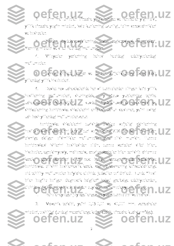 2. Iqlim   ma’lumotlari   o‘rtacha   yillik   harorat   va   haroratlar   yig‘indisi,
yillik o‘rtacha yog‘in miqdori, issiq kunlarning uzunligi, iqlim spravochniklari
va boshqalar. 
3. Yerdan   foydalanuvchilarning   davlat   registrasiyasi   materiallari,
Yerning miqdori va sifati haqidagi ma’lumotlar. 
4. Viloyatlar   yerlarining   bahosi   haqidagi   adabiyotlardagi
ma’lumotlar. 
5. Jamoa,   shirkat,   fermer   va   dehqon   xo‘jaliklarning   oxirgi   besh
yillardagi yillik hisobotlari. 
6. Davlat  nav uchastkalarida  har  xil  tuproqlardan olingan ko‘p yillik
hosillarning   ma’lumotlari,   shuningdek,   oliy   o‘quv   yurtlarining   tajriba
uchastkalaridagi   kuzatishlari,       suvdan   foydalanuvchilar   uyushmasi   va
shirkatlarning   bonitirovka   shkalalarini   aniqlash   uchun   stasionar,   ya’ni   oxirgi
uch-besh yillardagi ma’lumotlar zarur. 
  Bonitirovka   shkalalarini   tuzishda   qishloq   xo‘jaligi   ekinlarining
hosildorlik   ma’lumotlarini   tuproq   turi   xo‘jalikning   70%   dan   kam   bo‘lmagan
qismiga   ekilgan   o‘simliklar   ma’lumotlarinigina   olish   mumkin.   Tuproq
bonitirovkasi   ishlarini   boshlashdan   oldin,   tuproq   xaritalari   sifati   bilan,
hisobotlar,   agrokimyoviy,   meliorativ,   erozion   xaritalar   bilan   tanishib   chiqmoq
kerak.   Tuproq   xaritalari   sifati   past   bo‘lsa,   kartagrammalar   yetishmasa
bonitirovka   qilishni   boshlamaslik   kerak.   Har   bir   kesmaning   ko‘rsatkichlariga
oid   tahliliy   ma’lumotlar   bo‘yicha   alohida   jadvallar   to‘ldiriladi.   Bunda   “hosil
bilan   bog‘liq   bo‘lgan   diagnostik   belgilar”   jadval   grafasiga   adabiyotlardan,
alohida xo‘jaliklarning hisobotlaridan quyidagi ma’lumotlar yozib olinadi: 
1. Baholanayotgan joy egallangan maydoni tuproq tipi va tipchasi. 
2. Mexanik   tarkibi,   ya’ni   0,05-0,01   va   <0,001   mm.   zarrachalar
miqdori, toshliligi (undagi materiallarga ko‘ra kuchli, o‘rtacha kuchsiz m 3
/ ga). 
9 