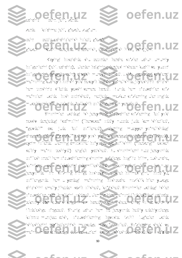 achchiq  —  qahr.  jahl;  zarda.
zarda — ko'chma: jahl,  g‘azab,  zug‘um.
qahr  —  qattiq  achchiqlanish  holati;  g‘azab.
g‘azab  —  kuchli  darajada  nafratlanish,  achchiqlanish  hissi,  qahr, jahl.
                          Keyingi     bosqichda     shu     qatordan     barcha     so‘zlar     uchun     umumiy
bo'lganlarini (jahl. achchiq),  ulardan belgining darajasi nisbatan kuchli va   yuqori
bo'lganlarini  (g‘azab,  qahr)  ajratish  mumkin  bo‘ladi. Ushbu  qatordagi so‘zlarni
ma’noning kuchayib borishi yoki pasayib borishi  yo‘nalishida joylashtirib  chiqish
ham     topshiriq     sifatida     yaxshi   samara     beradi.     Bunda     ham     o‘quvchilar     so‘z
ma’nolari     ustida     bosh   qotirishadi,     natijada,     mazkur   so‘zlarning   ular   ongida
mustahkamlanib, nutqlarida faollashib qolishiga imkon yaratiladi.
                        Sinonimlar     ustidagi     ish   jarayonida   o‘quvchilar   so‘zlarning     faol   yoki
passiv    darajadagi    iste’molini    ("barvasta”    oddiy   nutqda   juda   kam  ishlatiladi,
“gavdali”     esa     juda     faol     qo‘llanadi),     ularning     muayyan   yo‘nalishdagi
chegaralanishini   (“norg‘ul”   asosan   yosh   yigit   kishilargagina   nisbatan   qo‘llanadi),
ayrim hollarda   ularning emotsional bo‘yoqqa ega bo‘lishini    (“barzangi”   asosan
salbiy     ma’no     tashiydi)     anglab     yetishadi.   Bu   sinonimlarni   nutq   jarayonida
qo‘llash orqali ham o‘quvchilarning sinonim  so‘zlarga  bog‘liq  bilim,  tushuncha,
ko‘nikma     va     malakalarini   takomillashtirish     imkoniyatlari     bor.     Ular   nutq
jarayonida     bir     so‘zning   o‘rniga   boshqasini   qoMiab   bo'lmasligini,     bordi-yu,
qo‘llanganda     ham   u   yerdagi     ma’noning     boshqacha     noziklik   bilan   yuzaga
chiqishini  amaliy jihatdan  sezib  olishadi,  ko‘rishadi. Sinonimlar  ustidagi  ishlar
o‘quvchilar  nutq  bovligini  oshiradi, ularning bitta ma’noni ifodalashdagi ortiqcha
takroriylikdan   qutulishlariga   imkon   beradi,   fikrni   nisbatan   aniq,     lo'nda   va   tiniq
ifodalashga   o‘rgatadi.   Shunig   uchun   ham   bu   jarayonda   badiiy   adabiyotlarga
ko'proq   murojaat   etish,     o‘quvchilarning     bevosita     izohli     lug‘atlar     ustida
ishlashlarini   rag‘batlantirish   maqsadga   muvofiq   bo'ladi.   So‘zlarning   shakl   va
ma’no   munosabatlariga   ko'   ra   turlari   ustida   ishlashda   ma’nodosh     so‘zlar
10 