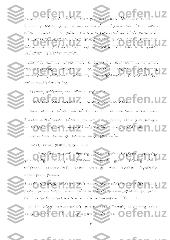 guruhlarini     o‘rganish     muhim     ahamiyat     kasb     etadi.   Ma’nodosh   so‘zlar   —
tilimizning   leksik   boyligi.     Undan   qancha   o‘rinli   foydalanilsa,     fikrni     ravon,
go‘zal     ifodalash     imkoniyatlari     shuncha   kengayadi.   so‘zdan   to‘g‘ri   va   samarali
foydalanish   malakalari   shakllanadi.Og‘zaki     hamda     yozma     nutqni     ma’nodosh
so‘zlar   bilan   boyitishda so 'zlarni   quyidagi   leksik   ma’no   guruhlariga   ajratish
usullaridan foydalanish  mumkin.
1-topshiriq.   Istamoq,     kengashmoq,     so   'ram   o   q   ,     salomlashmoq,   xohlamoq,
maslahatlashmoq,     fikrlashmoq,     orzu     qilmoq,     sog‘inmoq,   ko‘rishmoq,
omonlashmoq,  ahdlashmoq.  salom-alik  qilmoq  kabi ma’nodosh  so‘zlarni leksik
ma’no guruhlariga ajrating:
—    istamoq,  xohlamoq,  orzu  qilmoq,  sog‘inmoq;
—    maslahatlashmoq,  kengashmoq,  fikrlashmoq,  ahdlashmoq;
—    salomlashmoq,  so‘rashmoq,  ko‘rishmoq,  omonlashmoq,  salom-alik qilmoq...
2-topshiriq.   Ma’nodosh     so‘zlarni     ma’lum     bir     belgining     oshib     yoki   kamayib
borishi  (so‘zning  ma’no  darajalari)  bo‘yicha  tartib  bilan joylashtiring:
—    hujra,  xona,  kulba,  uy,  koshona,  saroy,  qasr,  qal’a;
—    tuzuk,  durust,  yaxshi,  ajoyib,  a’lo...
                Yoshlarni     mustaqil     fikrlashga,     leksik     ma'no     belgilarini     farqlashga
yo‘naltiradigan     bunday     topshiriqlarni     bajarish     gapda     so‘zning     o‘rnini
aniqlashni     osonlashtiradi,     undan     sharoitga     mos     ravishda     foydalanish
imkoniyatini  yaratadi.
3-topshiriq.  Berilgan so‘zlarga  leksik  ma'nosi  yaqin  so‘zlardan qator   hosil  qiling:
gulzor, gumon,  sezgi...  Ularni ma’no darajalanishiga qarab joylashtiring:  gulzor,
gulbog‘,  guliston,  gulshan,  chaman,  chamanzor, bog:-u  bo‘ston...  v.h.
  Har     bir     so‘zga     namunadagidek     qatorlar     hosil   qilingach,     so‘zlarning     oshib
borayotgan  ma’no  ко‘1 ami  quyidagicha tasnif qilinadi:
11 