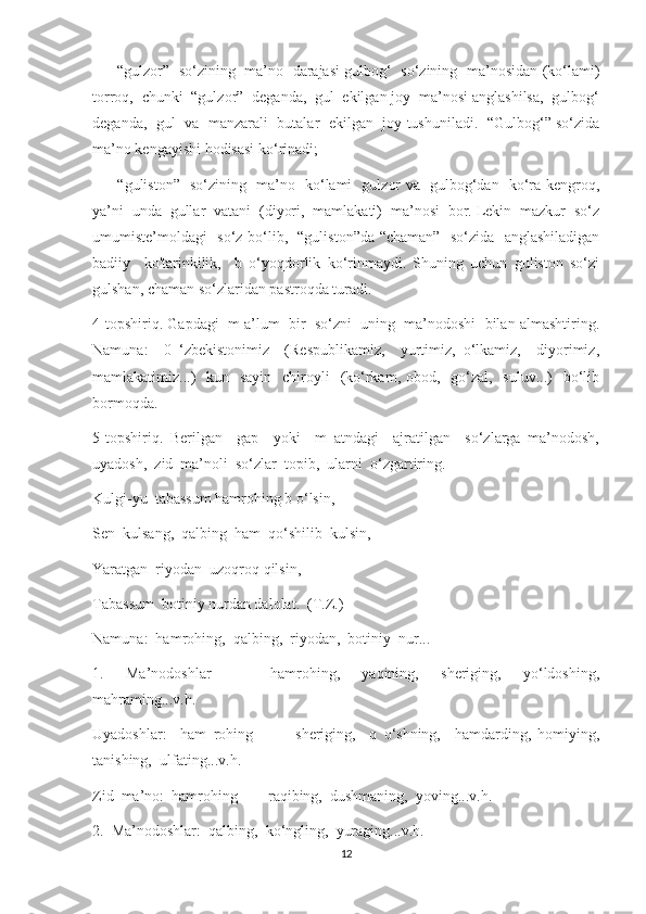 —     “gulzor”   so‘zining   ma’no   darajasi gulbog‘   so‘zining   ma’nosidan (ko‘lami)
torroq,  chunki  “gulzor”  deganda,  gul  ekilgan joy  ma’nosi anglashilsa,  gulbog‘
deganda,  gul  va  manzarali  butalar  ekilgan  joy tushuniladi.  “Gulbog‘” so‘zida
ma’no kengayishi hodisasi ko‘rinadi;
—     “guliston”   so‘zining   ma’no   ko‘lami   gulzor va   gulbog‘dan   ko‘ra kengroq,
ya’ni  unda  gullar  vatani  (diyori,  mamlakati)  ma’nosi  bor. Lekin  mazkur  so‘z
umumiste’moldagi   so‘z bo‘lib,   “guliston”da “chaman”   so‘zida   anglashiladigan
badiiy     ko'tarinkilik,     b   o‘yoqdorlik   ko‘rinmaydi.   Shuning   uchun   guliston   so‘zi
gulshan, chaman so‘zlaridan pastroqda turadi.
4-topshiriq. Gapdagi  m a’lum  bir  so‘zni  uning  ma’nodoshi  bilan almashtiring.
Namuna:     0   ‘zbekistonimiz     (Respublikamiz,     yurtimiz,   o‘lkamiz,     diyorimiz,
mamlakatimiz...)    kun   sayin    chiroyli    (ko‘rkam, obod,   go‘zal,   suluv...)    bo‘lib
bormoqda.
5-topshiriq.   Berilgan     gap     yoki     m   atndagi     ajratilgan     so‘zlarga   ma’nodosh,
uyadosh,  zid  ma’noli  so‘zlar  topib,  ularni  o‘zgartiring. 
Kulgi-yu  tabassum hamrohing b o‘lsin,
Sen  kulsang,  qalbing  ham  qo‘shilib  kulsin,
Yaratgan  riyodan  uzoqroq qilsin,
Tabassum  botiniy nurdan dalolat.  (T.Z.)
Namuna:  hamrohing,  qalbing,  riyodan,  botiniy  nur...
1.     Ma’nodoshlar     —     hamrohing,     yaqining,     sheriging,     yo‘ldoshing,
mahraming...v.h.
Uyadoshlar:     ham   rohing     —     sheriging,     q   o‘shning,     hamdarding,   homiying,
tanishing,  ulfating...v.h.
Zid  ma’no:  hamrohing  —  raqibing,  dushmaning,  yoving...v.h.
2.  Ma’nodoshlar:  qalbing,  ko‘ngling,  yuraging...v.h.
12 