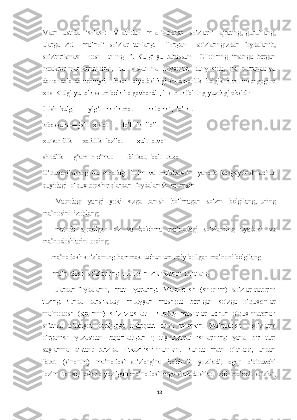 Matn     ustida     ishlash:     M   atndan     m   a   ’nodosh     so‘zlarni     ajrating,   guruhlang,
ularga   zid     ma’noli   so‘zlar   tanlang.     Topgan     so‘zlaringizdan   foydalanib,
so‘zbirikmasi     hosil     qiling.   “...Kulgi-yu   tabassum     Ollohning   insonga   bergan
betakror   marhamatidirki,     bu     xislat     na     hayvonot     dunyosida,     na     parranda-yu
darrandalarda uchraydi.  Inson  qiyofasidagi shodmonlik  belgisi faqat insongagina
xos. Kulgi-yu tabassum bebaho gavhardir, inson qalbining yuzdagi aksidir.
1-ish. kulgi  —  yig‘i  marhamat  —  malomat,  la’nat
tabassum — jahl  xislat  —  fe’l,  badfe’l
xursandlik — xafalik  fazilat  —  xulq-atvor
shodlik — g‘am  n e’mat  —  falokat,  balo-qazo
O‘quvchilaming   bu   sohadagi   bilim   va   malakalarini   yanada   kengaytirish   uchun
quyidagi  o‘quv-topshiriqlardan  foydalanish  mumkin:
—     Matndagi     yangi     yoki     sizga     tanish     bo‘lmagan     so‘zni     belgilang,   uning
ma’nosini  izohlang;
—   matnda   ajratilgan   o'z   va   ko'chma   ma’nodagi   so‘zlarning   uyadosh   va
ma’nodoshlarini toping;
—   ma’nodosh so‘zlarning hammasi uchun umumiy bo'lgan ma’noni belgilang.
—    ma’nodosh  so‘zlarning  ma’no  nozikliklarini  aniqlang.
—     ulardan   foydalanib,    matn    yarating.    Ma’nodosh     (sinonim)     so‘zlar   qatorini
tuzing.   Bunda     darslikdagi     muayyan     mashqda     berilgan     so‘zga     o‘quvchilar
ma’nodosh   (sinonim)   so‘z izlashadi.   Bunday   mashqlar   uchun   o‘quv materiali
sifatida   adabiyot   darsligiga   murojaat   etish   mumkin.   Ma’nodosh     so‘zlarni
o‘rganish     yuzasidan     bajariladigan     ijodiy-nazorat     ishlarining     yana     bir     turi
saylanma     diktant     tarzida     o'tkazilishi   mumkin.     Bunda     matn     o‘qiladi,     undan
faqat     (sinonim)     ma’nodosh   so‘zlargina     ko'chirib     yoziladi,     agar     o‘qituvchi
lozim  topsa,  eshitib yozilgan ma’nodoshlarga shakldoshlar,  zid  ma’noli so‘zlar,
13 