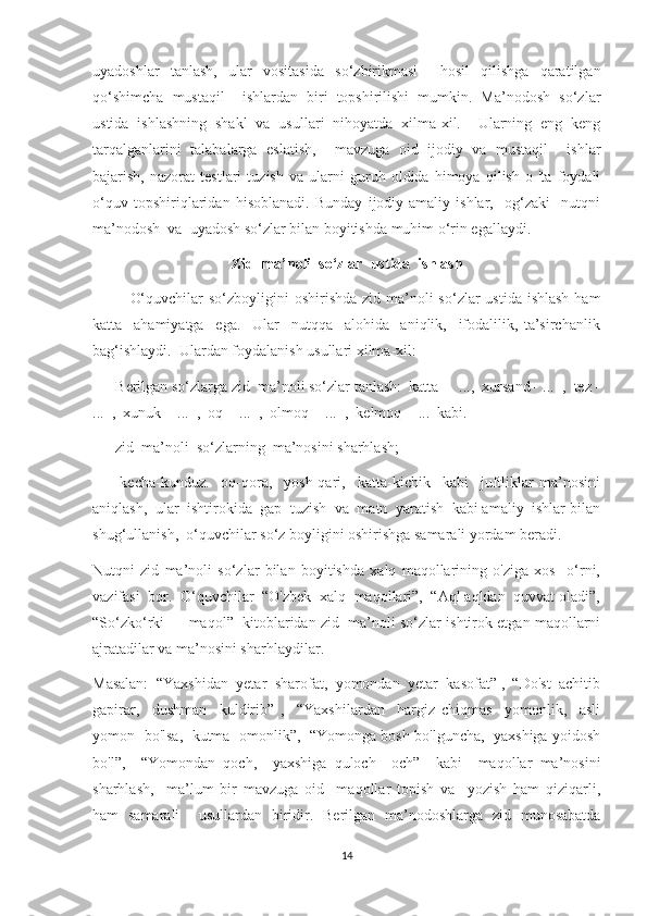 uyadoshlar   tanlash,   ular   vositasida   so‘zbirikmasi     hosil   qilishga   qaratilgan
qo‘shimcha   mustaqil     ishlardan   biri   topshirilishi   mumkin.   Ma’nodosh   so‘zlar
ustida   ishlashning   shakl   va   usullari   nihoyatda   xilma-xil.     Ularning   eng   keng
tarqalganlarini   talabalarga   eslatish,     mavzuga   oid   ijodiy   va   mustaqil     ishlar
bajarish,   nazorat   testlari   tuzish   va   ularni   guruh   oldida   himoya   qilish   o   'ta   foydali
o‘quv   topshiriqlaridan   hisoblanadi.   Bunday   ijodiy-amaliy   ishlar,     og‘zaki     nutqni
ma’nodosh  va  uyadosh so‘zlar bilan boyitishda muhim o‘rin egallaydi.
Zid  ma’noli  so‘zlar  ustida  ishlash
              O‘quvchilar  so‘zboyligini  oshirishda  zid ma’noli  so‘zlar  ustida  ishlash  ham
katta     ahamiyatga     ega.     Ular     nutqqa     alohida     aniqlik,     ifodalilik,   ta’sirchanlik
bag‘ishlaydi.  Ulardan foydalanish usullari xilma-xil:
—    Berilgan so‘zlarga zid  ma’noli so‘zlar tanlash:  katta  -  ...,  xursand-  ...  ,  tez -
...  ,  xunuk -  ...  ,  oq -  ...  ,  olmoq -  ...  ,  kelmoq -  ...  kabi.
—    zid  ma’noli  so‘zlarning  ma’nosini sharhlash;
—     kecha-kunduz.     oq-qora,     yosh-qari,     katta-kichik     kabi     juftliklar   ma’nosini
aniqlash,  ular  ishtirokida  gap  tuzish  va  matn  yaratish  kabi amaliy  ishlar bilan
shug‘ullanish,  o‘quvchilar so‘z boyligini oshirishga samarali yordam beradi.
Nutqni   zid   ma’noli   so‘zlar   bilan   boyitishda   xalq   maqollarining   o'ziga   xos     o‘rni,
vazifasi  bor.  O‘quvchilar  “O'zbek  xalq  maqollari”,  “Aql aqldan  quvvat oladi”,
“So‘zko‘rki — maqol”  kitoblaridan zid  ma’noli so‘zlar ishtirok etgan maqollarni
ajratadilar va ma’nosini sharhlaydilar.
Masalan:  “Yaxshidan  yetar  sharofat,  yomondan  yetar  kasofat” ,  “Do'st  achitib
gapirar,     dushman     kuldirib”   ,     “Yaxshilardan     hargiz   chiqmas     yomonlik,     asli
yomon   bo'lsa,   kutma   omonlik”,  “Yomonga bosh bo'lguncha,   yaxshiga yoidosh
bo'l”,     “Yomondan   qoch,     yaxshiga   quloch     och”     kabi     maqollar   ma’nosini
sharhlash,     ma’lum   bir   mavzuga   oid     maqollar   topish   va     yozish   ham   qiziqarli,
ham   samarali     usullardan   biridir.   Berilgan   ma’nodoshlarga   zid   munosabatda
14 