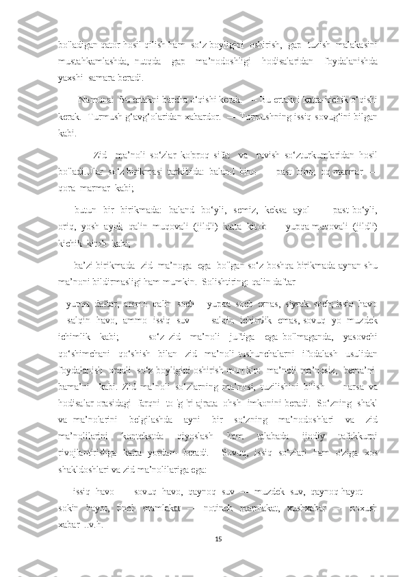 bo'ladigan qator hosil qilish ham  so‘z boyligini  oshirish,  gap  tuzish  malakasini
mustahkamlashda,   nutqda     gap     ma’nodoshligi     hodisalaridan     foydalanishda
yaxshi  samara beradi.
         Namuna:  Bu ertakni barcha o‘qishi kerak.  — Bu ertakni katta-kichik o‘qishi
kerak.   Turmush g‘avg‘olaridan xabardor.   — Turmushning issiq-sovug‘ini bilgan
kabi.
                Zid     ma’noli   so‘zlar   ko'proq   sifat     va     ravish   so‘zturkumlaridan   hosil
bo'ladi.Ular  so‘z birikmasi  tarkibida:  baland  bino  —  past  bino;  oq marmar  —
qora  marmar  kabi;
—     butun    bir    birikmada:     baland    bo‘yli,    semiz,    keksa     ayol    —    past   bo‘yli,
oriq,  yosh  ayol;  qalin  muqovali  (jildli)  katta  kitob  —  yupqa muqovali  (jildli)
kichik  kitob  kabi;
—     ba’zi birikmada   zid   ma’noga   ega   bo'lgan so‘z boshqa birikmada aynan shu
ma’noni bildirmasligi ham mumkin.  Solishtiring: qalin daftar
-  yupqa  daftar,  ammo  qalin  soch  -  yupqa  soch  ernas,  siyrak  soch; issiq  havo
-   salqin   havo,   ammo   issiq   suv   —   salqin   ichimlik   emas, sovuq   yo   muzdek
ichimlik     kabi;     —     so‘z   zid     ma’noli     juftiga     ega   bo'lmaganda,     yasovchi
qo‘shimchani     qo‘shish     bilan     zid     ma’noli   tushunchalarni     ifodalash     usulidan
foydalanish   orqali   so‘z boyligini oshirish mumkin:   ma’noli-ma’nosiz,   bema’ni-
bama’ni     kabi.   Zid   ma’noli   so‘zlarning   ma’nosi,   tuzilishini   bilish   —   narsa   va
hodisalar orasidagi   farqni   to 'g 'ri ajrata   ohsh   imkonini beradi.   So‘zning   shakl
va   ma’nolarini     belgilashda     ayni     bir     so‘zning     ma’nodoshlari     va     zid
ma’nolilarini     kontekstda     qiyoslash     ham     talabada     ijodiy     tafakkurni
rivojlantirishga   katta   yordam   beradi.     Sovuq,   issiq   so‘zlari   ham   o'ziga   xos
shakldoshlari va zid ma’nolilariga ega:
—    issiq  havo  —  sovuq  havo,  qaynoq  suv  —  muzdek  suv,  qaynoq hayot  —
sokin     hayot,     tinch     mamlakat     —     notinch     mamlakat,     xushxabar     —     noxush
xabar  ..v.h.
15 