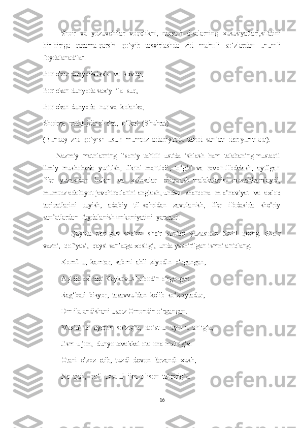                 Shoir   va   yozuvchilar   voqelikni,   narsa-hodisalarning   xususiyatlari,sifatini
bir-biriga   qarama-qarshi   qo‘yib   tasvirlashda   zid   ma'noli   so‘zlardan   unumli
foydalanadilar.
Bor ekan dunyoda issiq  va  sovuq,
Bor ekan dunyoda saxiy  ila  suq,
Bor ekan dunyoda  nur va  koianka,
Shoirga  muhtojdir el-elat,  o‘lka!  (Shuhrat)
(Bunday  zid  qo‘yish  usuli  mumtoz  adabiyotda  tazod  san’ati  deb yuritiladi).
        Nazmiy  matnlarning  lisoniy  tahlili  ustida  ishlash  ham  talabaning mustaqil
ilmiy  mushohada  yuritish,  fikrni  mantiqli,  to‘g‘ri  va  ravon ifodalash,  aytilgan
fikr     yuzasidan     hukm     va     xulosalar     chiqarish   malakalarini   mustahkamlaydi,
mumtoz adabiyot javohirotlarini anglash, undan   sharqona  m a’naviyat   va   axloq
tariqatlarini     tuyish,     adabiy     til   sehridan     zavqlanish,     fikr     ifodasida     she’riy
san’atlardan  foydalanish imkoniyatini  yaratadi:
                        Quyida   berilgan   she’mi   she’r   san’ati   yuzasidan   tahlil   qiling.   She’r
vazni,  qofiyasi,  qaysi san’atga xosligi,  unda yashirilgan ismni aniqlang.
Komil-u,  kamtar,  sabmi  ahli  ziyodin  o‘rgangan,
Aql ila axloqni Kaykovus bobodin o‘rgangan.
Rag‘bati  bisyor,  tasavvufdan  kelib  so‘z aytadur,
Dm ila andishani ustoz Omondin o‘rgangan.
Mas’ul  ul  aytqon  so‘zig‘a,  do‘st-u.  ayol-u  ahlig‘a,
Jism-u jon,  dunyo tavakkal ota-ona mahrig‘a.
Otani  e’zoz  etib,  tuzdi  devon  farzandi  xush,
Ne  ajab,  qo‘l  ursa ul  ilm-u lison  tahririg‘a.
16 