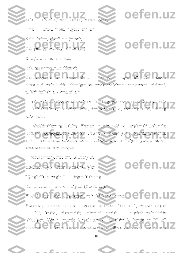 ko‘k  —  o‘simlik,  rang,  osmon,  motam  libosi;
olma  — daraxt,  meva,  buyruq fe’li kabi.
Keldi  bahor,  pishdi  tut  (meva),
Tut  yesang,  shunday  ish  tut  (qil),
Chug‘urchiq  kelishin  kut,
Bekorga sinmasin tut  (daraxt).
Ushbu  tuyuqda  tut  —  meva,  ish  tut  —  ish  qil  —  buyruq fe’li,  tut  — mevali
daraxt turi  ma’nolarida  ishlatilgan  va  mazkur so‘zlar nutqning ravon,  qiziqarli,
ta ’sirli bo‘lishiga xizmat qilgan.
—   ko‘p ma’noli so‘zlarda so‘zma’nolari bir-biriga yaqin va aloqador bo‘ladi:  ko‘z
—   ko‘rish   a’zosi,   uzukning   ko‘zi,   derazaning   ko‘zi, taxtaning   ko‘zi,   ishning
ko‘zi  kabi;
—     shakldoshlarning     uslubiy     jihatdan     nutqda     ikki     xil     anglanishi   tushuncha
doirasini     kengaytiradi:   yuragiga   o‘t   tushdi   —   ynragi   yondi.   Nutqda   bir   o‘rinda
so‘z,     ikkinchisida   so‘zbirikmasini     qo‘llash   bilan   so‘zo‘yini   yuzaga   kelishi
shakldoshlarda ham  mavjud:
1.  Sotuvchi do‘konda  qirq uslub o‘ylar,
Savdoda bo‘y —  endan  qirqishni o‘ylar.
“Qing‘irlik  qilmagin!”  —  degan  kishining 
Darhol qadamini qirqishni o‘ylar.  (Gazetadan).
Yoki  2.  Deydilarki,  kungaboqar umr bo‘yi  kunga  boqar.
Yuqoridagi   birinchi   to‘rtlik—   tuyuqda,   qirq   ish—'‘son   o t” ,   miqdor: qirqish
—     fe’l,     kesish,     qisqartirish;     qadamini     qirqish     —     haydash   ma’nolarida
ishlatilgan. Ikkinchi    matnda   kungaboqar    —   ot,   o‘simlik,   hamda   ot+fe’l+ar”
birikmasi     —     kunga   boqar   —   shakldoshlardir.   Shakldoshlarning     o'ziga     xos
18 