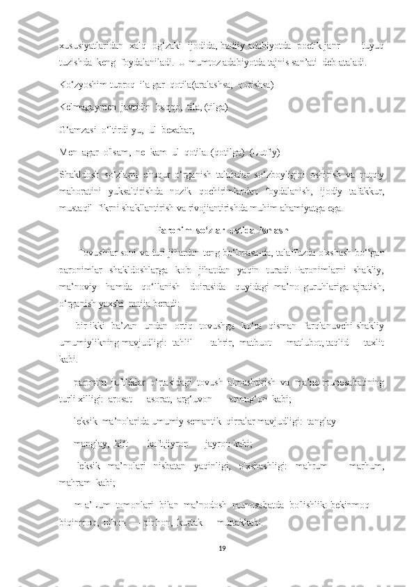 xususiyatlaridan   xalq   og‘zaki   ijodida, badiiy adabiyotda   poetik janr   —   tuyuq
tuzishda  keng  foydalaniladi.  U mumtoz adabiyotda tajnis san’ati  deb ataladi.
Ko‘zyoshim tuproq  ila gar  qotila(aralashsa,  qorishsa) 
Kelmagaymen  javridin  haqqo,  tila, (tilga)
G‘amzasi  o‘ltirdi-yu,  ul  bexabar,
Men  agar  o'lsam,  ne  kam  ul  qotila. (qotilga)  (Lutfiy)
Shakldosh   so‘zlarni   chuqur   o‘rganish   talabalar   so‘zboyligini   oshirish   va   nutqiy
mahoratini   yuksaltirishda   nozik   qochirimlardan   foydalanish,   ijodiy   tafakkur,
mustaqil  fikrni shakllantirish va rivojiantirishda muhim ahamiyatga ega.
Paronim  so‘zlar  ustida  ishlash
            Tovushlar soni va turi jihatdan teng bo‘lmasa-da, talaffuzda o'xshash bo‘lgan
paronimlar     shakldoshlarga     ko'p     jihatdan     yaqin     turadi.   Paronimlarni     shakliy,
ma’noviy     hamda     qo‘llanish     doirasida     quyidagi   ma’no   guruhlariga   ajratish,
o‘rganish yaxshi  natija beradi:
—     bir-ikki   ba’zan   undan   ortiq   tovushga   ko‘ra   qisman   farqlanuvchi  shakliy
umumiylikning mavjudligi:  tahlil —  tahrir,  matbuot — matlubot, taqlid — taxlit
kabi.
—    paronim  juftliklar  o‘rtasidagi  tovush  almashtirish  va  ma’no munosabatining
turli xilligi:  arosat — asorat,  arg‘uvon —  armug‘on  kabi;
—    leksik  ma’nolarida umumiy semantik  qirralar mavjudligi:  tanglay
—    manglay,  kift  —  kaft,jiyron  — jayron kabi;
—     leksik     ma’nolari     nisbatan     yaqinligi,     o'xshashligi:     mahrum     —   marhum,
mahram  kabi;
—    m a’Lum  tomonlari  bilan  ma’nodosh  munosabatda  bo'lishlik: bekinmoq  —
biqinmoq,  nihon  — pinhon,  kurtak—  murtakkabi.
19 