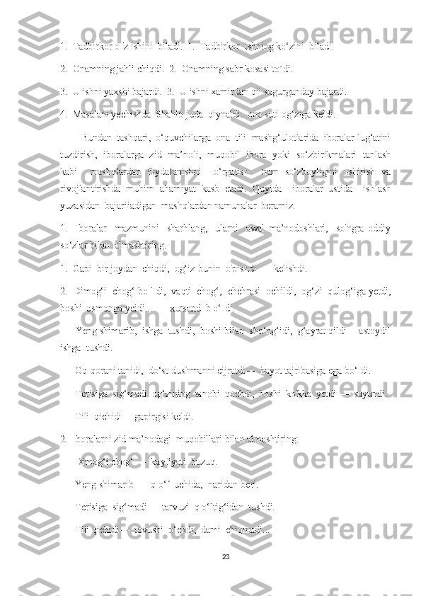 1.  Tadbirkor о 'z ishini  biladi.  1.  Tadbirkor  ishning ko‘zini  biladi.
2.  Onamning jahli chiqdi.  2.  Onamning sabr kosasi to`di.
3.  U ishni yaxshi bajardi.  3.  U ishni xamirdan qil sugurganday bajardi.
4.  Masalani yechishda  Shahlo juda  qiynaldi.  ona suti og‘ziga keldi.
         Bundan  tashqari,  o‘quvchilarga  ona  tili  mashg‘ulotlarida  iboralar lug‘atini
tuzdirish,   iboralarga   zid   ma’noli,   muqobil   ibora   yoki   so‘zbirikmalari   tanlash
kabi     mashqlardan   foydalanishni     o‘rgatish     ham   so‘zboyligini   oshirish   va
rivojlantirishda   muhim   ahamiyat   kasb   etadi.   Quyida     iboralar   ustida     ishlash
yuzasidan  bajariiadigan  mashqlardan namunalar  beramiz.  
1.     Iboralar     mazmunini     sharhlang,     ularni     awal   ma’nodoshlari,     so'ngra   oddiy
so‘zlar bilan  almashtiring.
1.  Gapi  bir joydan  chiqdi,  og‘iz-bunin  o'pishdi  — kelishdi.
2.  Dimog‘i  chog‘ bo 'Idi,  vaqti  chog‘,  chehrasi  ochildi,  og‘zi  qulog‘iga yetdi,
boshi  osmonga yeidi...  — xursand  b o‘Idi.
—    Yeng shimarib,  ishga  tushdi,  boshi bilan  sho‘ng‘idi,  g‘ayrat qildi —astoydil
ishga  tushdi.
—    Oq-qorani tanidi,  do‘st-dushmanni cijratdi—  hayot tajribasiga ega bo‘Idi.
—    Terisiga  sig‘madi  og‘zining  tanobi  qochdi,  boshi  ko'kka  yetdi  — suyundi.
—    Tili  qichidi— gapirgisi keldi.
2.  Iboralarni zid ma’nodagi  muqobillari bilan almashtiring.
—    Dimog‘i chog‘ —  kayfiyati  buzuq.
—    Yeng shimarib —  q o‘1 uchida,  naridan-beri.
—    Terisiga  sig‘madi—  tarvuzi  q o‘ltig‘idan  tushdi.
—    Tili qichidi—  tovushi  o‘chdi,  dami  chiqmadi...
23 