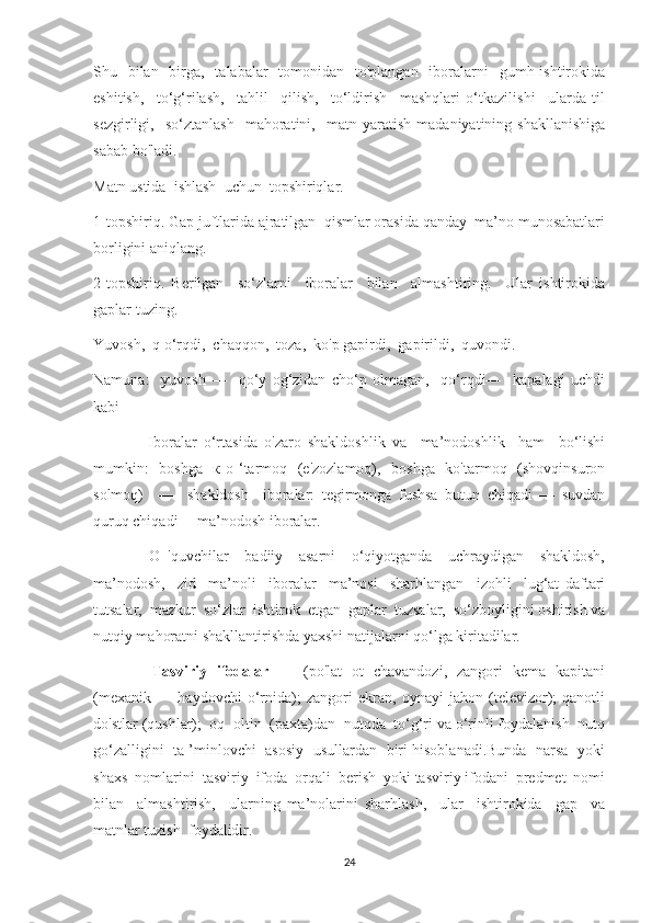 Shu   bilan    birga,   talabalar    tomonidan   to'plangan    iboralarni    gumh ishtirokida
eshitish,     to‘g‘rilash,     tahlil     qilish,     to‘ldirish     mashqlari   o‘tkazilishi     ularda   til
sezgirligi,    so‘ztanlash     mahoratini,     matn   yaratish   madaniyatining  shakllanishiga
sabab bo'ladi.
Matn ustida  ishlash  uchun  topshiriqlar.
1-topshiriq. Gap juftlarida ajratilgan  qismlar orasida qanday  ma’no munosabatlari
borligini aniqlang.
2-topshiriq.   Berilgan     so‘zlarni     iboralar     bilan     almashtiring.     Ular   ishtirokida
gaplar tuzing.
Yuvosh,  q o‘rqdi,  chaqqon,  toza,  ko'p gapirdi,  gapirildi,  quvondi.
Namuna:     yuvosh   —     qo‘y   og‘zidan   cho‘p   olmagan,     qo‘rqdi—     kapalagi   uchdi
kabi
                Iboralar   o‘rtasida   o'zaro   shakldoshlik   va     ma’nodoshlik     ham     bo‘lishi
mumkin:    boshga    к о ‘tarmoq   (e'zozlamoq),   boshga   ko'tarmoq   (shovqinsuron
solmoq)     —     shakldosh     iboralar:   tegirmonga   fushsa   butun   chiqadi   —   suvdan
quruq chiqadi— ma’nodosh iboralar.
              O   'quvchilar     badiiy     asarni     o‘qiyotganda     uchraydigan     shakldosh,
ma’nodosh,     zid     ma’noli     iboralar     ma’nosi     sharhlangan     izohli     lug‘at   daftari
tutsalar,  mazkur  so‘zlar  ishtirok  etgan  gaplar  tuzsalar,  so‘zboyligini oshirish va
nutqiy mahoratni shakllantirishda yaxshi natijalarni qo‘lga kiritadilar.
                        Tasviriy   ifodalar    —   (po'lat   ot   chavandozi,   zangori   kema   kapitani
(mexanik   —   haydovchi   o‘rnida);   zangori   ekran,   oynayi   jahon   (televizor);   qanotli
do'stlar (qushlar);  oq  oltin  (paxta)dan  nutqda  to‘g‘ri va o‘rinli foydalanish  nutq
go‘zalligini  ta ’minlovchi  asosiy  usullardan   biri hisoblanadi.Bunda   narsa  yoki
shaxs  nomlarini  tasviriy  ifoda  orqali  berish  yoki tasviriy ifodani  predmet  nomi
bilan     almashtirish,     ularning   ma’nolarini   sharhlash,     ular     ishtirokida     gap     va
matnlar tuzish  foydalidir.
24 