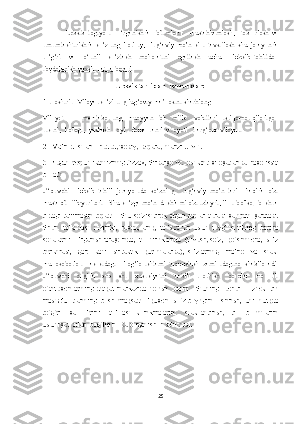                 Leksikologiyani     o‘rganishda     bilimlarni     mustahkamlash,     takrorlash   va
umumlashtirishda   so‘zning   botiniy,     lug‘aviy   ma’nosini   tavsiflash   shu   jarayonda
to‘g‘ri     va     o‘rinli     so‘zlash     mahoratini     egallash     uchun     leksik   tahlildan
foydalanish yaxshi natija beradi.
Leksik tahlildan  namunalar:
1-topshiriq. Viloyat so‘zining lug‘aviy ma’nosini sharhlang.
Viloyat     —     mamlakatning     muayyan     bir     millat     vakillari     istiqomat   qiladigan
qisrni,  bo'lagi,  yashash  joyi;  Samarqand  viloyati,  Farg‘ona viloyati...
2.  Ma’nodoshlari:  hudud, vodiy,  depara,  manzil... v.h.
3.  Bugun  respublikamizning  Jizzax,  Sirdaryo  vaToshkent   viloyatlarida  havo  issiq
bo'ladi.
O‘quvchi     leksik   tahlil   jarayonida   so‘zning     lug‘aviy   ma’nolari     haqida   o'zi
mustaqil  fikryuritadi.  Shu so‘zga ma’nodoshlami o'zi izlaydi, iloji bo'lsa,  boshqa
tildagi   taijimasini   topadi.    Shu  so‘zishtirok   etgan   gaplar   quradi   va   matn  yaratadi.
Shuni  ta’kidlash  iozimki,  ravon,  aniq,  ta ’sirchan  uslub  tuyg‘usi tilning  barcha
sohalarini  o‘rganish jarayonida,  til  birliklarida  (tovush, so‘z,  qo‘shimcha,  so‘z
birikmasi,     gap     kabi     sintaktik     qurilmalarda),   so‘zlarning     ma’no     va     shakl
munosabatlari     asosidagi     bog‘lanishlami   taqqoslash   zaminidagina   shakllanadi.
O‘quvchi   ongida   ana   shu   xususiyatni   tarkib   toptirish,   barcha   ona   tili
o‘qituvchilarining   diqqat   markazida   bo'lishi   lozim.     Shuning     uchun     o'zbek     tili
mashg‘ulotlarining   bosh   maqsadi o‘quvchi   so‘z boyligini   oshirish,   uni   nutqda
to‘g‘ri     va     o‘rinli     qo‘llash   ko'nikmalarini     shakllantirish,     til     bo'limlarini
uslubiyat  bilan  bog‘liq holda o‘rganish  hisoblanadi.
25 