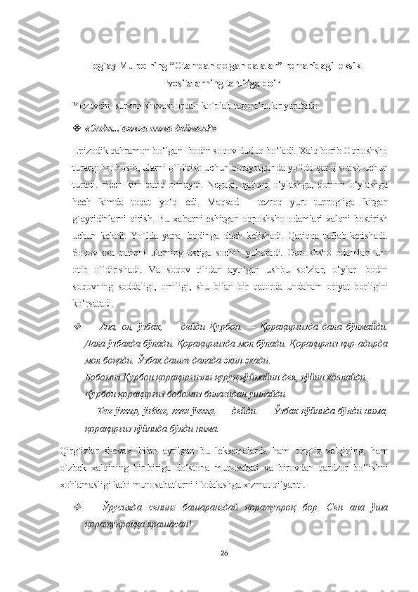 Tog`ay Murodning “Otamdan qolgan dalalar” romanidagi leksik
vositalarning tahliliga   doir
      Yozuvchi  surxon shevasi orqali ko`plab tagma’nolar yaratadi:   
 « Энди ...  аямга   нима   дейман ?» 
Epizodik qahramon bo‘lgan Ibodin soqov duduq bo‘ladi. Xalq borib Oqposhsho
turargohni bosib, ularni o`ldirish uchun borayotganda yo`lda qatiq sotish uchun
turadi.   Hech   kim   qatiq   olmaydi.   Negaki,   qatiqni   o‘ylashga,   qorinni   o‘ylashga
hech   kimda   toqat   yo‘q   edi.   Maqsad   -   tezroq   yurt   tuprog`iga   kirgan
g`ayridinlarni  qirish. Bu  xabarni  eshitgan oqposhsho  odamlari  xalqni  bostirish
uchun   keladi.   Yo`lda   yana   Ibodinga   duch   kelishadi.   Qatiqqa   tuflab   ketishadi.
Soqov   esa   qatiqni   ularning   ustiga   sochib   yuboradi.   Oqposhsho   odamlari   uni
otib   o`ldirishadi.   Va   soqov   tilidan   aytilgan   ushbu   so‘zlar,   o‘ylar   Ibodin
soqovning   soddaligi,   omiligi,   shu   bilan   bir   qatorda   undaham   oriyat   borligini
ko‘rsatadi. 
—   Ана ,   ол ,   ўзбак ,   —   дейди   Қурбон .   —   Қорақирғизда   дала   бўлмайди .
Дала ўзбакда бўлади. Қорақирғизда мол бўлади. Қорақирғиз қир-адирда
мол боқади.  Ўзбак   дашт - далада   экин   экади . 
Бобомиз   Қурбон   қорақирғизни   қуруқ   қўймайин   дея ,  қўйин   ковлайди . 
Қурбон   қорақирғиз   бобомиз   билагидан   ушлайди . 
—   Тек   ўтир ,   ўзбак ,   тек   ўтир , —   дейди . —   Ўзбак   қўйнида   бўлди   нима ,
қорақирғиз   қўйнида   бўлди   нима . 
Qirg`izlar   shevasi   bilan   aytilgan   bu   leksemalarda   ham   qirg`iz   xalqining,   ham
o`zbek   xalqining   bir-biriga   do‘stona   munosabati   va   birovdan   qardzor   bo‘lishni
xohlamasligi kabi munosabatlarni ifodalashga xizmat qilyapti.

—   Ўрусияда   сенинг   башарангдай   қоратупроқ   бор.   Сен   ана   ўша
қоратупроққа ярашасан!
 
26 