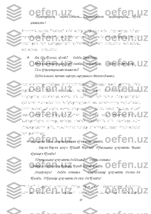 —   Қоратупроқ—   сарт-собака...   Сарт-собака—   қоратупроқ...   Жуда
ҳамоҳанг!
Sinonimik   qatorda   “ bashara ”   so ‘ zi   salbiy   bo ‘ yoqdor   so ‘ z .   Tinglovchiga   bo ‘ lgan
mensimaslik ,   haqorat   munosabati   singriligan   ushbu   so ‘ z   ma ’ nosi   keying   jumlalar
orqali   yana   ham   kuchayganligini   ko ‘ rishimiz   mumkin :   qoratuproq -   sart - sabaka ,
sart - sabaka  –  qoratuproq . 
—   Ҳа, йўл бўлсин, нўғай? — дейди Оқподшо. 
—   Мен ҳам намозимни ўқиб олайин, жаноблар, — дейди Асҳал нўғай. 
—   Сен чўқинтирилмаганмисан? 
—   Худога минг қатла шукур, мусулмон фарзандиман .
Oqposhshoning   no ‘ g ‘ ayga   cho ‘ qintirilmaganmisan   degan   savoli   zamirida   o ‘ sha
paytda   ba ’ zi   odamlar   namozdan ,   sajdadan   qaytib   cho ‘ qinishga   o ‘ tganligi ,
no ` g ` ayning   oqposhshoga   xizmat   qila   turib   hali   ham   namoz   o ‘ qiyotganligidan
ajablanish   munosabati   bor .   No‘g‘ayning   javobi   esa   qahramonning   majburlikdan,
jonini   saqlash   uchungina   xizmat   qilayotganidan   dalolat   beradi.   “xudoga   shukr”
degan   jumla   ham   ishklatishi   mumkin   edi.   “ming   qatla”   leksemasi   ma’noni
kuchaytiribgina   qolmay,   senlarga   o`xshab   bosqinchilik   qilib   odamlarga   zulm
o‘tkazayotganim   yo‘q,   musulmonlar   bunday   qilishmaydi,   degan   mpunosabatlar
ham yashiringan. 

Бир эрта Абил жарчи кўчама-кўча жар солади: 
—   ...Барча-барча   ҳовуз   бўйлаб   борсин!   Йўқсиллар   ҳукумати   билан
кўришув бўлади! 
—   Ювуқсизлар  ҳукумати дейдими? — дейди онамиз. 
Отамиз онамиздан бетини буриб-буриб кулади. 
—   Деҳқонқул!  — дейди   отамиз. —   Ювуқсизлар   ҳукумати    десанг-да
бўлади,  Шўролар ҳукумати десанг-да бўлади!
“ Yo ‘ qsil ”   hukumati   so ‘ zining   o ‘ rniga   “ yuvuqsiz ”   leksemasining   Aqrabning
turmush   o ‘ rtog ` i   tilidan   aytilgani   oqposhsho   hukumatining   obro ‘ sizligini ,
27 