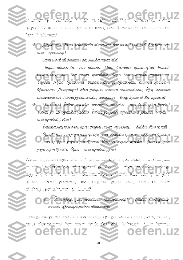 oidamlarning   hukumatga   bo ‘ lgan   nafratini   kuchliligini   ko ‘ rsatishga   xizmat
qilyapti .   Er-xotin   bir-birini   ismi   bilan   emas,   bosh   farzandining   ismi   bilan   atashi
ham ifodalanyapti.  
—   Деҳқонқул! Неча маротаба айтаман, босмачи дема деб. Босмачилар
ана— қизиллар! 
—   Бари шундай деяпти-да, менда нима айб. 
—   Бари   айтса-да,   сен   айтма.   Чин,   бизнинг   қишлоқдан   Рашид
икковимиз,   чин.   Биз   нима   қилайлик,   бари   дин-имонини   сотаяпти.
Бирови   Шўро   бўлаяпти,   бирови   фирқа   бўлаяпти,   бирови   ҳосилот
бўлаяпти.   Деҳқонқул!   Мен   уларни   жигит   санамайман,   Йўқ,   жигит
санамайман . Гапни ўроли келди, айтайин... Улар  хунаса ! Ҳа,  хунаса! 

—   Чанишев!   Ўзбак   қаерда   таваллуд   топади—   ана   ўша   ерда   ўлади!
Ўзбак   ўз   эл-юртида   ўлади!   Ўзбак   ўз   ўлан-тўшагида   ўлади!   Ўзбак—
ана шундай ўзбак! 
—   Ўлимга маҳкум учун ерни фарқи нима, туземец, — дейди Успенский. 
—   Ўрис! Чин, сен учун фарқи йўқ, чин. Қаерда хушҳаво табиат бўлади
—   ўша   ер   ўрис   учун   юрт   бўлади.   Қаерда   қорни   тўяди —   ўша   ер   ўрис
учун юрт бўлади. Ўрис— ана шундай ўрис!
Aqrabning   Chanisheyev   bilan   bo‘lgan   suhbati   ularning   xarakterini   ochishda   juda
muhim.   Bu   o‘rinlarda   Aqrabning   mardligi,   o‘zvatani   uchun   jonidanda   kechishga
tayyorligi ko‘ramiz, hech bo’lmasa bitta “qizil”ni o’ldirib, vatan tuprog‘idan yo‘q
qilishni   o‘ylab   yashagan,   kezi   kelganda   gapga   usta,   nohaqlikni   hazm
qilolmaydigan qahramon gavdalanadi.  	

—   Ўртоқлар,  ўлан-лапарлар  айтманглар! —  дейди. —  Партия-
совет  қўшиқларидан  айтинглар!
Paxtaga   ketayotgan   maktab   o ‘ quvchilariga   aytilgan   ushbu   birgina   jumla ,   hattoki ,
nafas   olayotganimiz   ham   bosim   ostida   ekanligini     ko ‘ rsatadi .   Butun   hamma-
28 