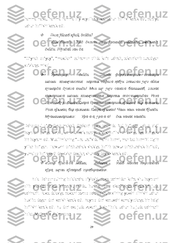 hamma   narsa,   hamma-hamma   o‘y-xayollar   sovet   uchun   bo‘lisi   kerak   edi,   partiya
uchun bo‘lishi kerak edi. 
—   Нега  ўйнаб қўяй, дейди ? 
—   Ким   билади.   Зиёд   дегичи   гапи   ўролида   масалан,   масалан ,
дейди. Шундай гап-да. 
“O‘ynab   qo‘yay”,   “masalan”   qahramon   tilida   ko‘p   uchrab,   takrorlanib   turadigan
so‘zlarga misol. 

—   Ўртоқлар !   —     дейди .   —     Эгизак     фарзандларим     оталари
шонли     коммунистик     партия   сафига   қабул   этилган   улуғ   айём
кунларда   дунёга   келди !   Мен   шу   улуғ   санага   бағишлаб,   эгизак
қизларимга   шонли   коммунистик   партия   асосчиларидан   Роза
Люксембург билан Клара Цеткин отларини қўяман! Бир қизимни
Роза  қўяман, бир қизимни  Клара  қўяман! Чалп-чалп чапак бўлади.
Муаллимларимиз: — Ура-а-а, ура-а-а! — дея чапак чалади. 
Dehqonqul   o ‘ qiydigan   maktab   direktori   paxta   terimida   faol   bo ‘ lgani   uchun   qizil
bayroqni   qo ‘ lga   kiritib ,   kommunistik   partiya   a ’ zosi   bo ‘ lish   imkoniga   ega   bo ‘ lgani
bir   bayram   edi .  Muallimlaning “Ura-ura”sida ma’no bormi, manfaat bormi?! Og`ir
yillar   bo‘lgan.   Tarvuzni   to‘rtburchak   shaklga   bo‘lib   tarvuz   to‘rtburchak   bo‘ladi,
yumaloq bo‘lmaydi deysizlar desalar, shunday deyish kerak edi. 

« Оғир     бўлса - да     майли , —    дейман . —    Ўлиб     пахта     тергандан
кўра ,   шуни    кўтариб    юрабераман » .
          Bola  Dehqonqulning bolalarcha  o‘ylashi,   paxta terimidan ko‘ra shu  bayroqni
olib   yurishni   afzal   ko‘rgani,   aslida,   buning   nima   ekanliginin   bilmasligi   juda
achinarli. Paxta dalasiga paxtani tezroq ochiltirish, hosilning yaxshi olinishi uchun
busifot degan dori sepish kerak edi. Bayroq dori sepuvchi  samalyotlarga bir belgi
bo‘lishi   kerak   edi.   Bu   dori   esa   juda   zaxarli.   5-sinf   bola   uchun   bu   juda   achinarli
holat. Majburlik. Zulm. Itoat. 
29 