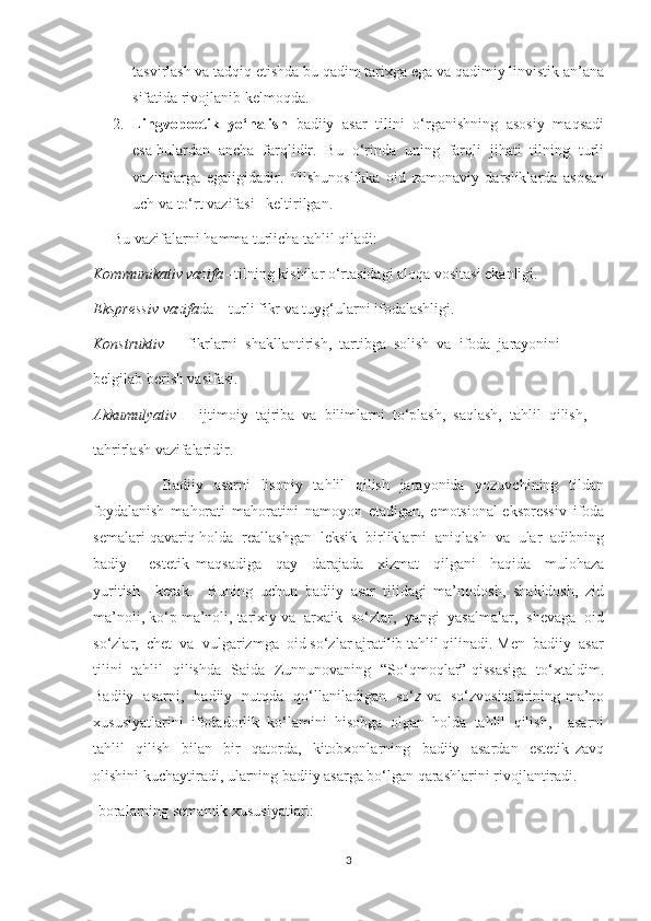 tasvirlash va tadqiq etishda bu qadim tarixga ega va qadimiy linvistik an’ana
sifatida rivojlanib kelmoqda. 
2. Lingvopoetik  yo‘nalish   badiiy  asar  tilini  o‘rganishning  asosiy  maqsadi
esa bulardan  ancha  farqlidir.  Bu  o‘rinda  uning  farqli  jihati  tilning  turli
vazifalarga   egaligidadir.   Tilshunoslikka   oid   zamonaviy   darsliklarda   asosan
uch va to‘rt vazifasi   keltirilgan. 
Bu vazifalarni hamma turlicha tahlil qiladi:
Kommunikativ vazifa  –tilning kishilar o‘rtasidagi aloqa vositasi ekanligi.
Ekspressiv vazifa da – turli fikr va tuyg‘ularni ifodalashligi.
Konstruktiv  –   fikrlarni  shakllantirish,  tartibga  solish  va  ifoda  jarayonini 
belgilab berish vasifasi.
Akkumulyativ   –  ijtimoiy  tajriba  va  bilimlarni  to‘plash,  saqlash,  tahlil  qilish, 
tahrirlash vazifalaridir.
                          Badiiy   asarni    lisoniy   tahlil   qilish   jarayonida   yozuvchining   tildan
foydalanish   mahorati   mahoratini   namoyon   etadigan,   emotsional-ekspressiv   ifoda
semalari qavariq holda  reallashgan  leksik  birliklarni  aniqlash  va  ular  adibning
badiy     –estetik   maqsadiga     qay     darajada     xizmat     qilgani     haqida     mulohaza
yuritish     kerak.     Buning   uchun   badiiy   asar   tilidagi   ma’nodosh,   shakldosh,   zid
ma’noli, ko‘p ma’noli, tarixiy va  arxaik  so‘zlar,  yangi  yasalmalar,  shevaga  oid
so‘zlar,  chet  va  vulgarizmga  oid so‘zlar ajratilib tahlil qilinadi. Men  badiiy  asar
tilini   tahlil   qilishda   Saida   Zunnunovaning   “So‘qmoqlar” qissasiga   to‘xtaldim.
Badiiy   asarni,   badiiy   nutqda   qo‘llaniladigan   so‘z va   so‘zvositalarining ma’no
xususiyatlarini   ifodadorlik   ko‘lamini   hisobga   olgan   holda   tahlil   qilish,     asarni
tahlil     qilish     bilan     bir     qatorda,     kitobxonlarning     badiiy     asardan     estetik   zavq
olishini kuchaytiradi, ularning badiiy asarga bo‘lgan qarashlarini rivojlantiradi.
Iboralarning semantik xususiyatlari:
3 