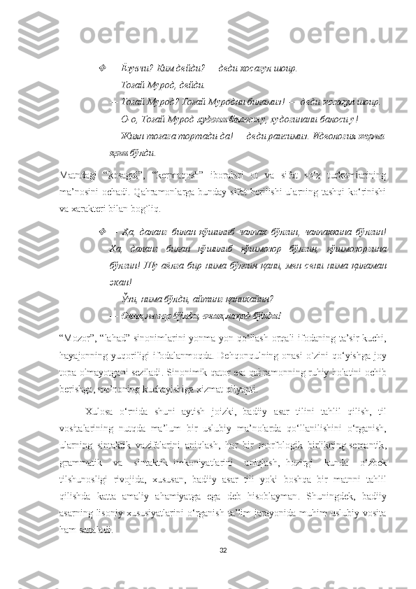 —   Ёзувчи? Ким дейди? — деди косагул шоир. 
—   Тоғай Мурод, дейди. 
—   Тоғай Мурод? Тоғай Муродни биламиз! —  деди  косагул  шоир. 
— О-о, Тоғай Мурод  худони балоси  у, худогинани балоси у! 
—   Жиян тоғага тортади-да! — деди раисимиз. Идеология  керма
қош  бўлди .
Matndagi   “kosagul”,   “kermaqosh”   iboralari   ot   va   sifat   so‘z   turkumlarining
ma’nosini  ochadi. Qahramonlarga bunday sifat berilishi ularning tashqi  ko‘rinishi
va xarakteri bilan bog`liq. 

—   Ҳа ,   даланг   билан   қўшилиб   чалпак   бўлгин ,   чалпаккина   бўлгин !
Ҳа,   даланг   билан   қўшилиб   қўшмозор   бўлгин,   қўшмозоргина
бўлгин!   Шу  аёлга  бир  нима   бўлсин  қани,  мен  сени   нима   қиламан
экан! 
—   Ўзи, нима бўлди, айтинг қаникайин? 
—   Очиқ мозор бўлди, очиқ лаҳад бўлди! 
“ Mozor ”, “ lahad ”   sinonimlarini   yonma - yon   qo ‘ llash   orqali   ifodaning   ta ’ sir   kuchi ,
hayajonning   yuqoriligi   ifodalanmoqda .   Dehqonqulning   onasi   o ` zini   qo ‘ yishga   joy
topa   olmayotgani   seziladi .  Sinonimik   qator   esa   qahramonning   ruhiy   holatini   ochib
berishga ,  ma ’ noning   kuchayishiga   xizmat   qilyapti .
                Xulosa     o ‘ rnida     shuni     aytish     joizki ,    badiiy     asar     tilini     tahlil     qilish ,    til
vositalarining    nutqda    ma ’ lum    bir    uslubiy    ma ’ nolarda    qo ‘ llanilishini    o ‘ rganish ,
ularning    sintaktik    vazifalarini    aniqlash ,   har    bir    morfologik    birlikning   semantik ,
grammatik     va     sintaktik   imkoniyatlarini     aniqlash ,   hozirgi     kunda     o ‘ zbek
tilshunosligi   rivojida ,   xususan ,   badiiy   asar   tili   yoki   boshqa   bir   matnni   tahlil
qilishda   katta   amaliy   ahamiyatga   ega   deb   hisoblayman .   Shuningdek,   badiiy
asarning  lisoniy  xususiyatlarini   o‘rganish   ta’lim  jarayonida  muhim   uslubiy  vosita
ham sanaladi.
32 