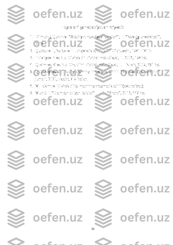 Foydalanilgan adabiyotlar ro‘yxati:
1. Dilmurod Quronov. “Adabiyot nazariyasi asoslari”, T. “Navoiy unversiteti”,
2018.
2. Qudratov T, Nafasov T. Lingvistik tahlil. – T.: O‘qituvchi, 1981. 181 b.
3. To`xliyev B va b.q. O`zbek tili o‘qitish metodikasi, T. 2006, 198 bet.
4. Qosimova K va b.q. Ona tilini o‘qitish metodikasi, T. – Nosir, 2009, 351 bet.
5. Qo`ziboyeva   G.   Badiiy   asarning   lingvistik   tahlili.   “Science   and   edicition”
jurnali, 2020, oktabr, 7-9-betlar.
6. M.Hakimov. O`zbek tilida matnning pragmatik tahlili(avtoreferat). 
7. Murod T. “Otamdan qolgan dalalar” .   –  T .: “ Sharq ”, 2012, 447  bet . 
33 